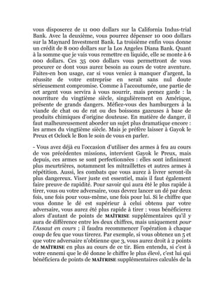 vous disposerez de 11 000 dollars sur la California Indus-trial
Bank. Avec la deuxième, vous pourrez dépenser 10 000 dollars
sur la Maynard Investment Bank. La troisième enfin vous donne
un crédit de 8 000 dollars sur la Los Angeles Diana Bank. Quant
à la somme que je vais vous remettre en liquide, elle se monte à 6
000 dollars. Ces 35 000 dollars vous permettront de vous
procurer ce dont vous aurez besoin au cours de votre aventure.
Faites-en bon usage, car si vous veniez à manquer d'argent, la
réussite de votre entreprise en serait sans nul doute
sérieusement compromise. Comme à l'accoutumée, une partie de
cet argent vous servira à vous nourrir, mais prenez garde : la
nourriture du vingtième siècle, singulièrement en Amérique,
présente de grands dangers. Méfiez-vous des hamburgers à la
viande de chat ou de rat ou des boissons gazeuses à base de
produits chimiques d'origine douteuse. En matière de danger, il
faut malheureusement aborder un sujet plus dramatique encore :
les armes du vingtième siècle. Mais je préfère laisser à Gayok le
Preux et Oclock le Bon le soin de vous en parler.
- Vous avez déjà eu l'occasion d'utiliser des armes à feu au cours
de vos précédentes missions, intervient Gayok le Preux, mais
depuis, ces armes se sont perfectionnées : elles sont infiniment
plus meurtrières, notamment les mitraillettes et autres armes à
répétition. Aussi, les combats que vous aurez à livrer seront-ils
plus dangereux. Viser juste est essentiel, mais il faut également
faire preuve de rapidité. Pour savoir qui aura été le plus rapide à
tirer, vous ou votre adversaire, vous devrez lancer un dé par deux
fois, une fois pour vous-même, une fois pour lui. Si le chiffre que
vous donne le dé est supérieur à celui obtenu par votre
adversaire, vous aurez été plus rapide à tirer : vous bénéficierez
alors d'autant de points de MAÎTRISE supplémentaires qu'il y
aura de différence entre les deux chiffres, mais uniquement pour
l'Assaut en cours ; il faudra recommencer l'opération à chaque
coup de feu que vous tirerez. Par exemple, si vous obtenez un 5 et
que votre adversaire n'obtienne que 3, vous aurez droit à 2 points
de MAÎTRISE en plus au cours de ce tir. Bien entendu, si c'est à
votre ennemi que le dé donne le chiffre le plus élevé, c'est lui qui
bénéficiera de points de MAÎTRISE supplémentaires calculés de la
 