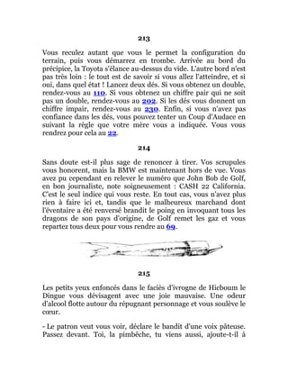 213
Vous reculez autant que vous le permet la configuration du
terrain, puis vous démarrez en trombe. Arrivée au bord du
précipice, la Toyota s'élance au-dessus du vide. L'autre bord n'est
pas très loin : le tout est de savoir si vous allez l'atteindre, et si
oui, dans quel état ! Lancez deux dés. Si vous obtenez un double,
rendez-vous au 110. Si vous obtenez un chiffre pair qui ne soit
pas un double, rendez-vous au 202. Si les dés vous donnent un
chiffre impair, rendez-vous au 230. Enfin, si vous n'avez pas
confiance dans les dés, vous pouvez tenter un Coup d'Audace en
suivant la règle que votre mère vous a indiquée. Vous vous
rendrez pour cela au 22.
214
Sans doute est-il plus sage de renoncer à tirer. Vos scrupules
vous honorent, mais la BMW est maintenant hors de vue. Vous
avez pu cependant en relever le numéro que John Bob de Golf,
en bon journaliste, note soigneusement : CASH 22 California.
C'est le seul indice qui vous reste. En tout cas, vous n'avez plus
rien à faire ici et, tandis que le malheureux marchand dont
l'éventaire a été renversé brandit le poing en invoquant tous les
dragons de son pays d'origine, de Golf remet les gaz et vous
repartez tous deux pour vous rendre au 69.
215
Les petits yeux enfoncés dans le faciès d'ivrogne de Hicboum le
Dingue vous dévisagent avec une joie mauvaise. Une odeur
d'alcool flotte autour du répugnant personnage et vous soulève le
cœur.
- Le patron veut vous voir, déclare le bandit d'une voix pâteuse.
Passez devant. Toi, la pimbêche, tu viens aussi, ajoute-t-il à
 