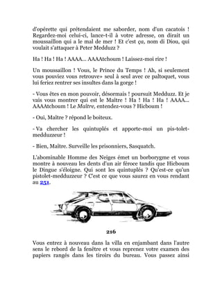 d'opérette qui prétendaient me saborder, nom d'un cacatois !
Regardez-moi celui-ci, lance-t-il à votre adresse, on dirait un
moussaillon qui a le mal de mer ! Et c'est ça, nom di Diou, qui
voulait s'attaquer à Peter Medduzz ?
Ha ! Ha ! Ha ! AAAA... AAAAtchoum ! Laissez-moi rire !
Un moussaillon ! Vous, le Prince du Temps ! Ah, si seulement
vous pouviez vous retrouve» seul à seul avec ce paltoquet, vous
lui feriez rentrer ses insultes dans la gorge !
- Vous êtes en mon pouvoir, désormais ! poursuit Medduzz. Et je
vais vous montrer qui est le Maître ! Ha ! Ha ! Ha ! AAAA...
AAAAtchoum ! Le Maître, entendez-vous ? Hicboum !
- Oui, Maître ? répond le boiteux.
- Va chercher les quintuplés et apporte-moi un pis-tolet-
medduzzeur !
- Bien, Maître. Surveille les prisonniers, Sasquatch.
L'abominable Homme des Neiges émet un borborygme et vous
montre à nouveau les dents d'un air féroce tandis que Hicboum
le Dingue s'éloigne. Qui sont les quintuplés ? Qu'est-ce qu'un
pistolet-medduzzeur ? C'est ce que vous saurez en vous rendant
au 251.
216
Vous entrez à nouveau dans la villa en enjambant dans l'autre
sens le rebord de la fenêtre et vous reprenez votre examen des
papiers rangés dans les tiroirs du bureau. Vous passez ainsi
 