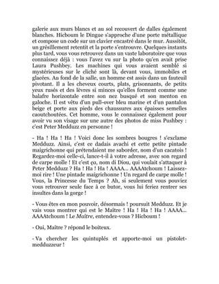galerie aux murs blancs et au sol recouvert de dalles également
blanches. Hicboum le Dingue s'approche d'une porte métallique
et compose un code sur un clavier encastré dans le mur. Aussitôt,
un grésillement retentit et la porte s'entrouvre. Quelques instants
plus tard, vous vous retrouvez dans un vaste laboratoire que vous
connaissez déjà : vous l'avez vu sur la photo qu'en avait prise
Laura Pushbey. Les machines qui vous avaient semblé si
mystérieuses sur le cliché sont là, devant vous, immobiles et
glacées. Au fond de la salle, un homme est assis dans un fauteuil
pivotant. Il a les cheveux courts, plats, grisonnants, de petits
yeux rusés et des lèvres si minces qu'elles forment comme une
balafre horizontale entre son nez busqué et son menton en
galoche. Il est vêtu d'un pull-over bleu marine et d'un pantalon
beige et porte aux pieds des chaussures aux épaisses semelles
caoutchoutées. Cet homme, vous le connaissez également pour
avoir vu son visage sur une autre des photos de miss Pushbey :
c'est Peter Medduzz en personne !
- Ha ! Ha ! Ha ! Voici donc les sombres bougres ! s'exclame
Medduzz. Ainsi, c'est ce dadais avachi et cette petite pintade
maigrichonne qui prétendaient me saborder, nom d'un cacatois !
Regardez-moi celle-ci, lance-t-il à votre adresse, avec son regard
de carpe molle ! Et c'est ça, nom di Diou, qui voulait s'attaquer à
Peter Medduzz ? Ha ! Ha ! Ha ! AAAA... AAAAtchoum ! Laissez-
moi rire ! Une pintade maigrichonne ! Un regard de carpe molle !
Vous, la Princesse du Temps ? Ah, si seulement vous pouviez
vous retrouver seule face à ce butor, vous lui feriez rentrer ses
insultes dans la gorge !
- Vous êtes en mon pouvoir, désormais ! poursuit Medduzz. Et je
vais vous montrer qui est le Maître ! Ha ! Ha ! Ha ! AAAA...
AAAAtchoum ! Le Maître, entendez-vous ? Hicboum !
- Oui, Maître ? répond le boiteux.
- Va chercher les quintuplés et apporte-moi un pistolet-
medduzzeur !
 