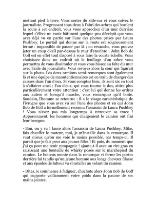 mettant pied à terre. Vous sortez du side-car et vous suivez le
journaliste. Progressant tous deux à l'abri des arbres qui bordent
la route à cet endroit, vous vous approchez d'un mur derrière
lequel s'élève un vaste bâtiment quelque peu décrépit que vous
avez déjà vu en partie sur l'une des photos prises par Laura
Pushbey. Le portail qui donne sur la route est soigneusement
fermé : impossible de passer par là ; en revanche, vous pouvez
jeter un coup d'œil par-dessus le mur d'enceinte ; John Bob de
Golf est en effet tout disposé à vous faire la courte échelle. Vous
choisissez donc un endroit où le feuillage d'un arbre vous
permettra de vous dissimuler et vous vous hissez au faîte du mur
avec l'aide du journaliste. Vous revoyez alors la cour qui figurait
sur la photo. Les deux camions semi-remorques sont également
là et une équipe de manutentionnaires est en train de charger des
caisses dans l'un d'eux. Si vous comptez bien, ils sont six en tout
à s'affairer ainsi ; l'un d'eux, qui vous tourne le dos, attire plus
particulièrement votre attention : c'est lui qui donne les ordres
aux autres et lorsqu'il marche, vous remarquez qu'il boite.
Soudain, l'homme se retourne : il a le visage caractéristique de
l'ivrogne que vous avez vu sur l'une des photos et en qui John
Bob de Golf a formellement reconnu l'assassin de Laura Pushbey
! Vous n'avez pas mis longtemps à retrouver sa trace !
Apparemment, les hommes qui chargeaient le camion ont fini
leur besogne.
- Bon, on y va ! lance alors l'assassin de Laura Pushbey. Mike,
fais chauffer le moteur, moi, je m'installe dans la remorque. Il
vaut mieux qu'on me voie le moins possible, ces temps-ci. Il
paraît que je fais peur aux jeunes filles ! Et puis, du moment que
j'ai ça pour me tenir compagnie ! ajoute-t-il avec un rire gras en
saisissant une bouteille de whisky posée sur le marchepied du
camion. Le boiteux monte dans la remorque et ferme les portes
derrière lui tandis qu'un jeune homme aux longs cheveux filasse
et aux épaules de lutteur va s'installer au volant du camion.
- Dites, je commence à fatiguer, chuchote alors John Bob de Golf
qui supporte vaillamment votre poids dans la paume de ses
mains jointes.
 