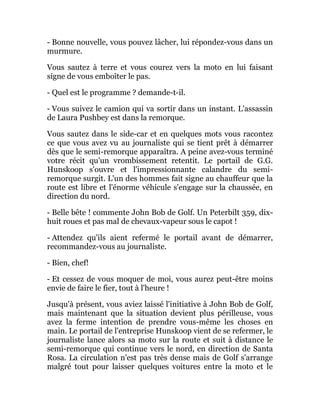 - Bonne nouvelle, vous pouvez lâcher, lui répondez-vous dans un
murmure.
Vous sautez à terre et vous courez vers la moto en lui faisant
signe de vous emboîter le pas.
- Quel est le programme ? demande-t-il.
- Vous suivez le camion qui va sortir dans un instant. L'assassin
de Laura Pushbey est dans la remorque.
Vous sautez dans le side-car et en quelques mots vous racontez
ce que vous avez vu au journaliste qui se tient prêt à démarrer
dès que le semi-remorque apparaîtra. A peine avez-vous terminé
votre récit qu'un vrombissement retentit. Le portail de G.G.
Hunskoop s'ouvre et l'impressionnante calandre du semi-
remorque surgit. L'un des hommes fait signe au chauffeur que la
route est libre et l'énorme véhicule s'engage sur la chaussée, en
direction du nord.
- Belle bête ! commente John Bob de Golf. Un Peterbilt 359, dix-
huit roues et pas mal de chevaux-vapeur sous le capot !
- Attendez qu'ils aient refermé le portail avant de démarrer,
recommandez-vous au journaliste.
- Bien, chef!
- Et cessez de vous moquer de moi, vous aurez peut-être moins
envie de faire le fier, tout à l'heure !
Jusqu'à présent, vous aviez laissé l'initiative à John Bob de Golf,
mais maintenant que la situation devient plus périlleuse, vous
avez la ferme intention de prendre vous-même les choses en
main. Le portail de l'entreprise Hunskoop vient de se refermer, le
journaliste lance alors sa moto sur la route et suit à distance le
semi-remorque qui continue vers le nord, en direction de Santa
Rosa. La circulation n'est pas très dense mais de Golf s'arrange
malgré tout pour laisser quelques voitures entre la moto et le
 