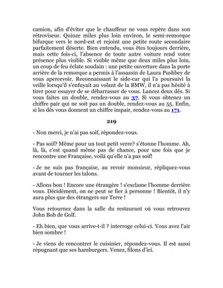 camion, afin d'éviter que le chauffeur ne vous repère dans son
rétroviseur. Quinze miles plus loin environ, le semi-remorque
bifurque vers le nord-est et rejoint une petite route secondaire
parfaitement déserte. Bien entendu, vous êtes toujours derrière,
mais cette fois-ci, l'absence de toute autre voiture rend votre
présence plus visible. Si visible même que deux miles plus loin,
un coup de feu éclate soudain : une petite ouverture dans la porte
arrière de la remorque a permis à l'assassin de Laura Pushbey de
vous apercevoir. Reconnaissant le side-car qui l'a poursuivi la
veille lorsqu'il s'enfuyait au volant de la BMW, il n'a pas hésité à
tirer pour essayer de se débarrasser de vous. Lancez deux dés. Si
vous faites un double, rendez-vous au 37. Si vous obtenez un
chiffre pair qui ne soit pas un double, rendez-vous au 55. Enfin,
si les dés vous donnent un chiffre impair, rendez-vous au 171.
219
- Non merci, je n'ai pas soif, répondez-vous.
- Pas soif? Même pour un tout petit verre? s'étonne l'homme. Ah,
là, là, c'est quand même pas de chance, pour une fois que je
rencontre une Française, voilà qu'elle n'a pas soif!
- Je ne suis pas française, au revoir monsieur, répliquez-vous
avant de tourner les talons.
- Allons bon ! Encore une étrangère ! s'exclame l'homme derrière
vous. Décidément, on ne peut se fier à personne ! Bientôt, il n'y
aura plus que des étrangers sur Terre !
Vous retournez dans la salle du restaurant où vous retrouvez
John Bob de Golf.
- Eh bien, que vous arrive-t-il ? interroge celui-ci. Vous avez l'air
bien sombre !
- Je viens de rencontrer le cuisinier, répondez-vous. Il est aussi
répugnant que ses hamburgers. Venez, filons d'ici.
 