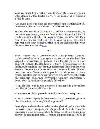 Vous entraînez le journaliste vers la Maserati et vous reprenez
votre place au volant tandis que votre compagnon vient s'asseoir
à côté de vous.
- Je savais bien que nous ne trouverions rien d'intéressant ici,
fait-il remarquer. Et maintenant ? Où allons-nous ?
Si vous avez fouillé le cadavre du chauffeur du semi-remorque,
peut-être aurez-vous:, envie de faire un tour à son domicile ? A
condition, bien entendu, que vous ne l'ayez pas déjà fait. Pour
cela, il faudra vous rendre au 131. Si vous préférez retourner à
San Francisco pour essayer de tirer parti des éléments dont vous
disposez, rendez-vous au 117.
220
Vous avancez sur la passerelle, puis vous pénétrez dans un
couloir creusé dans la montagne et consolidé par des étais. Des
ampoules accrochées au plafond tous les dix yards environ
éclairent les lieux. Bientôt, le couloir tourne brusquement vers la
droite, puis continue tout droit. A mesure que vous avancez, vous
entendez les échos d'une conversation qui semble avoir lieu un
peu plus loin. Vous vous approchez prudemment et vous
remarquez alors une porte entrouverte : c'est derrière cette porte
que plusieurs personnes conversent. Combien exactement ?
Deux, trois, davantage ? Impossible de le dire.
- Bon, eh bien moi, je vais apporter à manger à la prisonnière,
c'est l'heure du repas, dit une voix.
- Fais attention de ne pas te laisser séduire ! lance quelqu'un.
- Pas de danger, répond la première voix. De toute façon, je crois
bien que le Sasquatch lui plaît plus que moi !
Cette répartie déclenche un éclat de rire général, puis un bruit de
pas vous indique que quelqu'un s'approche de la porte. Qu'allez-
vous faire ? Vous précipiter dans la pièce, pistolet au poing, pour
essayer de neutraliser tout le monde en profitant de l'effet de
 