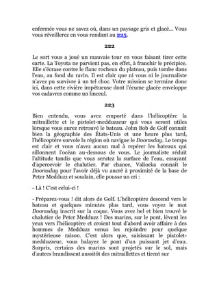 enfermée vous ne savez où, dans un paysage gris et glacé... Vous
vous réveillerez en vous rendant au 225.
222
Le sort vous a joué un mauvais tour en vous faisant tirer cette
carte. La Toyota ne parvient pas, en effet, à franchir le précipice.
Elle s'écrase contre le flanc rocheux du plateau, puis tombe dans
l'eau, au fond du ravin. Il est clair que ni vous ni le journaliste
n'avez pu survivre à un tel choc. Votre mission se termine donc
ici, dans cette rivière impétueuse dont l'écume glacée enveloppe
vos cadavres comme un linceul.
223
Bien entendu, vous avez emporté dans l'hélicoptère la
mitraillette et le pistolet-medduzzeur qui vous seront utiles
lorsque vous aurez retrouvé le bateau. John Bob de Golf connaît
bien la géographie des États-Unis et une heure plus tard,
l'hélicoptère survole la région où navigue le Doomsday. Le temps
est clair et vous n'avez aucun mal à repérer les bateaux qui
sillonnent l'océan au-dessous de vous. Le journaliste réduit
l'altitude tandis que vous scrutez la surface de l'eau, essayant
d'apercevoir le chalutier. Par chance, Valiocka connaît le
Doomsday pour l'avoir déjà vu ancré à proximité de la base de
Peter Medduzz et soudain, elle pousse un cri :
- Là ! C'est celui-ci !
- Préparez-vous ! dit alors de Golf. L'hélicoptère descend vers le
bateau et quelques minutes plus tard, vous voyez le mot
Doomsday inscrit sur la coque. Vous avez bel et bien trouvé le
chalutier de Peter Medduzz ! Des marins, sur le pont, lèvent les
yeux vers l'hélicoptère et croient tout d'abord avoir affaire à des
hommes de Medduzz venus les rejoindre pour quelque
mystérieuse raison. C'est alors que, saisissant le pistolet-
medduzzeur, vous balayez le pont d'un puissant jet d'eau.
Surpris, certains des marins sont projetés sur le sol, mais
d'autres brandissent aussitôt des mitraillettes et tirent sur
 