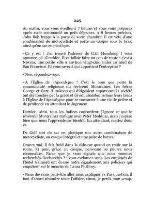 225
Au matin, vous vous éveillez à 7 heures et vous vous préparez
après avoir commandé un petit déjeuner. A 8 heures précises,
John Bob frappe à la porte de votre chambre. Il est vêtu d'une
combinaison de motocycliste et porte un casque sous le bras,
ainsi qu'un sac en plastique.
- Ça y est ! J'ai trouvé l'adresse de G.G. Hunskoop ! vous
annonce-t-il d'emblée. Il va falloir faire un peu de route : c'est à
Novato, une petite ville à environ vingt-cinq miles au nord de
San Francisco. Et vous savez à qui appartient l'entreprise ?
- Non, répondez-vous.
- A l'Église de l'Apocalypse ! C'est le nom que porte la
communauté religieuse du révérend Montrainer. Les frères
George et Gary Hunskoop qui dirigeaient auparavant la société
ont été touchés par la grâce et ils ont abandonné tous leurs biens
à l'Église de l'Apocalypse pour se consacrer à une vie de prière et
de pénitence en attendant le Jugement
Dernier. Ainsi, tous les indices concordent: j'ignore ce que le
révérend Montrainer trafique avec Peter Medduzz, mais j'espère
bien que nous l'apprendrons bientôt. En attendant, mettez donc
ça.
De Golf sort du sac en plastique une autre combinaison de
motocycliste, un casque intégral et une paire de bottes.
Croyez-moi, il fait froid dans le side-car quand on roule sur la
route. Et puis, grâce au casque, personne ne pourra nous
reconnaître. Parce que je vous signale que nous sommes
recherchés. Recherchés ? ! vous exclamez-vous. Les employés de
l'hôtel Galmard ont donné notre signalement aux policiers qui
enquêtent sur le meurtre de Laura Pushbey.
- Nous devrions peut-être aller nous expliquer ?x Pas question, il
faut d'abord résoudre toute l'affaire, sinon, je perds mon scoop.
 
