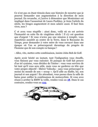 Ce n'est pas en étant témoin dans une histoire de meurtre que je
pourrai demander une augmentation à la direction de mon
journal. En revanche, si j'arrive à démontrer que Montrainer est
impliqué dans l'assassinat de Laura Pushbey, je tiens l'article du
siècle, les tirages augmentent et mon salaire aussi. Il faut bien
vivre, non ?
C et aveu vous stupéfie : ainsi donc, voilà où en est arrivée
l'humanité en cette fin de vingtième siècle ! Il n'y est question
que d'argent ! Si vous n'aviez pas une mission à remplir, vous
repartiriez aussitôt au centre de la Terre, dans le Royaume du
Temps, pour demander à votre mère de vous envoyer dans une
époque où l'on se préoccuperait davantage du progrès de
l'homme que de son compte en banque !
- Allez, vite, mettez cette combinaison, insiste John Bob de Golf.
Après avoir hésité un instant, tant l'indignation vous étouffe,
vous finissez par vous exécuter. Et puisque de Golf fait preuve
d'un tel cynisme, vous décidez de l'imiter : vous vous servirez de
lui tant qu'il vous sera utile, mais vous ne garderez en tête que
votre propre objectif - libérer Valiocka - sans vous préoccuper le
moins du monde de son « scoop ». Qu'il aille au diable, lui, son
journal et son argent ! En attendant, vous passez dans la salle de
bains pour enfiler la combinaison de motocycliste. Si vous avez
réussi à arrêter la BMW la veille, rendez-vous au 18. Dans le cas
contraire, rendez-vous au 123.
 