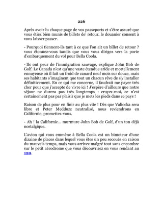 226
Après avoir lu chaque page de vos passeports et s'être assuré que
vous étiez bien munis de billets de' retour, le douanier consent à
vous laisser passer.
- Pourquoi tiennent-ils tant à ce que l'on ait un billet de retour ?
vous étonnez-vous tandis que vous vous dirigez vers la porte
d'embarquement du vol pour Bella Coola.
- Ils ont peur de l'immigration sauvage, explique John Bob de
Golf. Le Canada n'est qu'une vaste étendue aride et mortellement
ennuyeuse où il fait un froid de canard neuf mois sur douze, mais
ses habitants s'imaginent que tout un chacun rêve de s'y installer
définitivement. En ce qui me concerne, il faudrait me payer très
cher pour que j'accepte de vivre ici ! J'espère d'ailleurs que notre
séjour ne durera pas très longtemps : croyez-moi, ce n'est
certainement pas par plaisir que je mets les pieds dans ce pays !
Raison de plus pour en finir au plus vite ! Dès que Valiocka sera
libre et Peter Medduzz neutralisé, nous reviendrons en
Californie, promettez-vous.
- Ah ! la Californie... murmure John Bob de Golf, d'un ton déjà
nostalgique.
L'avion qui vous emmène à Bella Coola est un bimoteur d'une
dizaine de places dans lequel vous êtes un peu secoués en raison
du mauvais temps, mais vous arrivez malgré tout sans encombre
sur le petit aérodrome que vous découvrirez en vous rendant au
120.
 