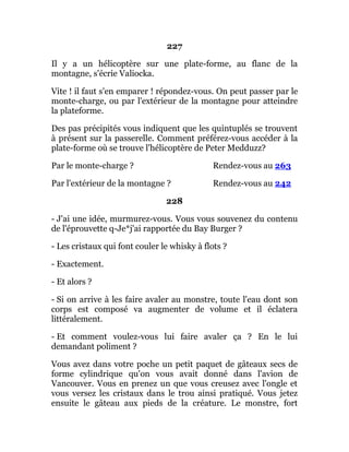 227
Il y a un hélicoptère sur une plate-forme, au flanc de la
montagne, s'écrie Valiocka.
Vite ! il faut s'en emparer ! répondez-vous. On peut passer par le
monte-charge, ou par l'extérieur de la montagne pour atteindre
la plateforme.
Des pas précipités vous indiquent que les quintuplés se trouvent
à présent sur la passerelle. Comment préférez-vous accéder à la
plate-forme où se trouve l'hélicoptère de Peter Medduzz?
Par le monte-charge ? Rendez-vous au 263
Par l'extérieur de la montagne ? Rendez-vous au 242
228
- J'ai une idée, murmurez-vous. Vous vous souvenez du contenu
de l'éprouvette q-Je*j'ai rapportée du Bay Burger ?
- Les cristaux qui font couler le whisky à flots ?
- Exactement.
- Et alors ?
- Si on arrive à les faire avaler au monstre, toute l'eau dont son
corps est composé va augmenter de volume et il éclatera
littéralement.
- Et comment voulez-vous lui faire avaler ça ? En le lui
demandant poliment ?
Vous avez dans votre poche un petit paquet de gâteaux secs de
forme cylindrique qu'on vous avait donné dans l'avion de
Vancouver. Vous en prenez un que vous creusez avec l'ongle et
vous versez les cristaux dans le trou ainsi pratiqué. Vous jetez
ensuite le gâteau aux pieds de la créature. Le monstre, fort
 