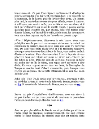 heureusement, n'a pas l'intelligence suffisamment développée
pour se demander d'où lui vient cette friandise ; il se contente de
la ramasser, de la flairer, puis de l'avaler d'un coup. Un instant
plus tard, le mastodonte ouvre des yeux effarés, se met à tousser,
à suffoquer, son ventre enfle, puis sa tête et ses membres, et il
finit par s'effondrer sur le sol, le souffle coupé. Il pousse encore
quelques râles étouffés qui, par chance, sont trop faibles pour
donner l'alerte, et s'immobilise enfin, raide mort, les poumons et
tous ses autres organes noyés par l'eau de son propre corps.
- Vite ! Dépêchons-nous, dites-vous à voix basse. Vous vous
précipitez vers la porte et vous essayez de tourner le volant qui
commande la serrure, mais il est si serré que vous n'y parvenez
pas. De Golf vous prête main-forte et à la troisième tentative,
alors que vous êtes tous deux à bout de force, vous arrivez enfin à
décoincer le volant. Vous réussissez ainsi à ouvrir la porte et vous
pénétrez dans une cellule aux murs de pierre nue, éclairée par
des tubes au néon. Dans un coin de la cellule, Valiocka la Juste
est assise sur un lit de camp, son repas posé par terre à côté
d'elle. En vous voyant entrer tous les deux, la Messagère du
Temps se montre tout d'abord abasourdie, puis, lorsque vous
relevez vos cagoules, elle se jette littéralement au cou de... John
Bob de Golf!
John Bob ! Toi ! Oh, je savais que tu viendrais... murmure-t-elle,
au bord des larmes. Si vous êtes le Prince du Temps, rendez-vous
au 84. Si vous êtes la Princesse du Temps, rendez-vous au 93.
229
Bravo ! Au prix d'un périlleux rétablissement, vous avez réussi à
ne pas tomber, ce qui vous permet de continuer à poursuivre
l'assassin sans dommage. Rendez-vous au 21.
230
Avec un peu plus d'élan, la Toyota aurait peut-être pu atteindre
l'autre bord du précipice. Malheureusement, elle s'est écrasée
contre le flanc rocheux du plateau, puis elle est tombée dans
 