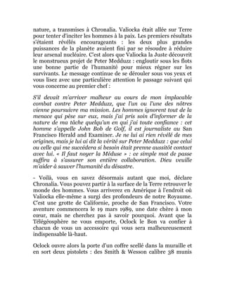 nature, a transmises à Chronalia. Valiocka était allée sur Terre
pour tenter d'inciter les hommes à la paix. Les premiers résultats
s'étaient révélés encourageants : les deux plus grandes
puissances de la planète avaient fini par se résoudre à réduire
leur arsenal nucléaire. C'est alors que Valiocka la Juste découvrit
le monstrueux projet de Peter Medduzz : engloutir sous les flots
une bonne partie de l'humanité pour mieux régner sur les
survivants. Le message continue de se dérouler sous vos yeux et
vous lisez avec une particulière attention le passage suivant qui
vous concerne au premier chef :
S'il devait m'arriver malheur au cours de mon implacable
combat contre Peter Medduzz, que l'un ou l'une des nôtres
vienne poursuivre ma mission. Les hommes ignorent tout de la
menace qui pèse sur eux, mais j'ai pris soin d'informer de la
nature de ma tâche quelqu'un en qui j'ai toute confiance : cet
homme s'appelle John Bob de Golf, il est journaliste au San
Francisco Herald and Examiner. Je ne lui ai rien révélé de mes
origines, mais je lui ai dit la vérité sur Peter Medduzz : que celui
ou celle qui me succédera si besoin était prenne aussitôt contact
avec lui. « Il faut noyer la Méduse » : ce simple mot de passe
suffira à s'assurer son entière collaboration. Dieu veuille
m'aider à sauver l'humanité du désastre.
- Voilà, vous en savez désormais autant que moi, déclare
Chronalia. Vous pouvez partir à la surface de la Terre retrouver le
monde des hommes. Vous arriverez en Amérique à l'endroit où
Valiocka elle-même a surgi des profondeurs de notre Royaume.
C'est une grotte de Californie, proche de San Francisco. Votre
aventure commencera le 19 mars 1989, une date chère à mon
cœur, mais ne cherchez pas à savoir pourquoi. Avant que la
Télégéosphère ne vous emporte, Oclock le Bon va confier à
chacun de vous un accessoire qui vous sera malheureusement
indispensable là-haut.
Oclock ouvre alors la porte d'un coffre scellé dans la muraille et
en sort deux pistolets : des Smith & Wesson calibre 38 munis
 