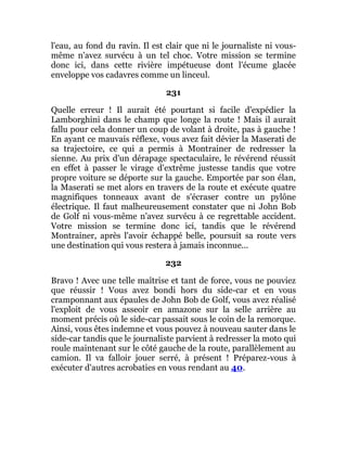 l'eau, au fond du ravin. Il est clair que ni le journaliste ni vous-
même n'avez survécu à un tel choc. Votre mission se termine
donc ici, dans cette rivière impétueuse dont l'écume glacée
enveloppe vos cadavres comme un linceul.
231
Quelle erreur ! Il aurait été pourtant si facile d'expédier la
Lamborghini dans le champ que longe la route ! Mais il aurait
fallu pour cela donner un coup de volant à droite, pas à gauche !
En ayant ce mauvais réflexe, vous avez fait dévier la Maserati de
sa trajectoire, ce qui a permis à Montrainer de redresser la
sienne. Au prix d'un dérapage spectaculaire, le révérend réussit
en effet à passer le virage d'extrême justesse tandis que votre
propre voiture se déporte sur la gauche. Emportée par son élan,
la Maserati se met alors en travers de la route et exécute quatre
magnifiques tonneaux avant de s'écraser contre un pylône
électrique. Il faut malheureusement constater que ni John Bob
de Golf ni vous-même n'avez survécu à ce regrettable accident.
Votre mission se termine donc ici, tandis que le révérend
Montrainer, après l'avoir échappé belle, poursuit sa route vers
une destination qui vous restera à jamais inconnue...
232
Bravo ! Avec une telle maîtrise et tant de force, vous ne pouviez
que réussir ! Vous avez bondi hors du side-car et en vous
cramponnant aux épaules de John Bob de Golf, vous avez réalisé
l'exploit de vous asseoir en amazone sur la selle arrière au
moment précis où le side-car passait sous le coin de la remorque.
Ainsi, vous êtes indemne et vous pouvez à nouveau sauter dans le
side-car tandis que le journaliste parvient à redresser la moto qui
roule maintenant sur le côté gauche de la route, parallèlement au
camion. Il va falloir jouer serré, à présent ! Préparez-vous à
exécuter d'autres acrobaties en vous rendant au 40.
 