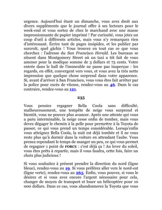 urgence. Aujourd'hui étant un dimanche, vous avez droit aux
divers suppléments que le journal offre à ses lecteurs pour le
week-end et vous sortez de chez le marchand avec une masse
impressionnante de papier imprimé ! Par curiosité, vous jetez un
coup d'œil à différents articles, mais vous n'y remarquez rien
d'intéressant. Écrire tant de pages insipides, et les publier par
surcroît, quel gâchis ! Vous trouvez en tout cas ce que vous
cherchez : l'adresse du San Francisco Herald. Les bureaux se
situent dans Montgomery Street où un taxi a tôt fait de vous
amener pour la modique somme de 3 dollars et 75 cents. Votre
entrée dans le hall de l'immeuble ne passe pas inaperçue : les
regards, en effet, convergent vers vous, et vous avez la très nette
impression que quelque chose surprend dans votre apparence.
Si, avant d'arriver à San Francisco, vous vous êtes fait arrêter par
la police pour excès de vitesse, rendez-vous au 46. Dans le cas
contraire, rendez-vous au 121.
235
Vous pensiez regagner Bella Coola sans difficulté,
malheureusement, une tempête de neige vous surprend et
bientôt, vous ne pouvez plus avancer. Après une attente qui vous
a paru interminable, la neige cesse enfin de tomber, mais vous
devez dégager le chemin à la pelle pour permettre à la Toyota de
passer, ce qui vous prend un temps considérable. Lorsqu'enfin
vous atteignez Bella Coola, la nuit est déjà tombée et il ne vous
reste plus qu'à dormir dans la voiture en attendant l'aube. Vous
prenez cependant le temps de manger un peu, ce qui vous permet
de regagner 1 point de FORCE : c'est déjà ça ! Au lever du soleil,
vous êtes prêts à repartir, mais il vous faudra, cette fois, faire un
choix plus judicieux !
Si vous souhaitez à présent prendre la direction du nord (ligne
bleue), rendez-vous au 19. Si vous préférez aller vers le nord-est
(ligne verte), rendez-vous au 265. Enfin, vous pouvez, si vous le
désirez et si vous avez encore l'argent nécessaire pour cela,
changer de moyen de transport et louer un hélicoptère pour 10
000 dollars. Dans ce cas, vous abandonnerez la Toyota que vous
 