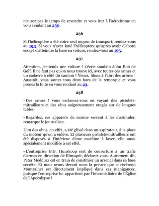 n'aurez pas le temps de revendre et vous irez à l'aérodrome en
vous rendant au 250.
236
Si l'hélicoptère a été votre seul moyen de transport, rendez-vous
au 193. Si vous n'avez loué l'hélicoptère qu'après avoir d'abord
essayé d'atteindre la base en voiture, rendez-vous au 165.
237
Attention, j'entends une voiture ! s'écrie soudain John Bob de
Golf. Il ne faut pas qu'on nous trouve ici, avec toutes ces armes et
un cadavre à côté du camion ! Venez, filons à l'abri des arbres !
Aussitôt, vous sautez tous deux hors de la remorque et vous
prenez la fuite en vous rendant au 23.
238
- Des armes ! vous exclamez-vous en voyant des pistolets-
mitrailleurs et des obus soigneusement rangés sur de longues
tables.
- Regardez, ces appareils de cuisine servent à les dissimuler,
remarque le journaliste.
L'un des obus, en effet, a été glissé dans un aspirateur, à la place
du moteur qu'on a enlève. Et plusieurs pistolets-mitrailleurs ont
été disposés à l'intérieur d'une machine à laver, elle aussi
spécialement modifiée à cet effet.
- L'entreprise G.G. Hunskoop sert de couverture à un trafic
d'armes en direction de Kimsquit, déclarez-vous. Autrement dit,
Peter Medduzz est en train de constituer un arsenal dans sa base
secrète. Et nous avons devant nous la preuve que le révérend
Montrainer est directement impliqué dans ces manigances,
puisque l'entreprise lui appartient par l'intermédiaire de l'Église
de l'Apocalypse !
 