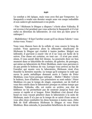 240
Le combat a été épique, mais vous avez fini par l'emporter. Le
Sasquatch a rendu son dernier soupir sous vos coups redoublés
et son cadavre gît maintenant à vos pieds.
- Vite ! Hicboum le Dingue a disparu ! s'écrie alors Valiocka. Il
est revenu à lui pendant que vous acheviez le Sasquatch et il s'est
enfui en direction du laboratoire. Je n'ai rien pu faire pour le
rattraper !
- Malédiction ! Il faut l'arrêter avant qu'il ne donne l'alerte ! vous
écriez-vous. Venez !
Vous vous élancez hors de la cellule et vous courez le long du
couloir. Vous apercevez alors la silhouette claudicante de
Hicboum le Dingue qui s'enfuit à toutes jambes. Malgré son
infirmité, il parvient à courir vite et il ne vous est facile de le
suivre. Une chose est certaine, en tout cas : il n'est pas armé,
sinon, il vous aurait déjà tiré dessus. La poursuite dure un bon
moment dans ce labyrinthe de couloirs, de galeries, de passages,
qui mène au laboratoire de Peter Medduzz, mais vous parvenez à
ne pas perdre le boiteux de vue. Lorsque vous arrivez au bas de
l'escalier qui monte vers le laboratoire, Hicboum vient d'en
franchir la dernière marche. Le temps qu'il compose le code qui
ouvre la porte métallique donnant accès à l'antre de Peter
Medduzz, vous l'avez presque rattrapé. - Maître ! Maître ! s'écrie
le boiteux, hors d'haleine. Les prisonniers se sont enfuis ! Peter
Medduzz n'a pas le temps de réagir, cependant, car de Golf et
vous êtes entrés dans le laboratoire presque en même temps que
Hicboum. Valiocka, elle, est restée en arrière, son état de
faiblesse ne lui permettant pas de soutenir jusqu'au bout une
course si rapide et si longue. Peter Medduzz s'est dressé d'un
bond en vous voyant pénétrer dans le laboratoire à la suite de
Hicboum, mais il n'a pas eu le temps de se saisir d'une arme et
vous allez donc combattre les deux hommes à mains nues. John
Bob de Golf affrontera Hicboum le Dingue et vous Peter
Medduzz. Bien entendu, le journaliste bénéficiera de son total de
 