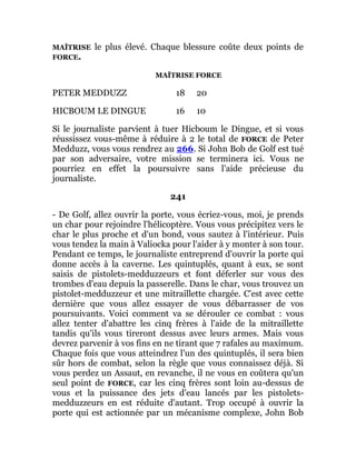 MAÎTRISE le plus élevé. Chaque blessure coûte deux points de
FORCE.
MAÎTRISE FORCE
PETER MEDDUZZ 18 20
HICBOUM LE DINGUE 16 10
Si le journaliste parvient à tuer Hicboum le Dingue, et si vous
réussissez vous-même à réduire à 2 le total de FORCE de Peter
Medduzz, vous vous rendrez au 266. Si John Bob de Golf est tué
par son adversaire, votre mission se terminera ici. Vous ne
pourriez en effet la poursuivre sans l'aide précieuse du
journaliste.
241
- De Golf, allez ouvrir la porte, vous écriez-vous, moi, je prends
un char pour rejoindre l'hélicoptère. Vous vous précipitez vers le
char le plus proche et d'un bond, vous sautez à l'intérieur. Puis
vous tendez la main à Valiocka pour l'aider à y monter à son tour.
Pendant ce temps, le journaliste entreprend d'ouvrir la porte qui
donne accès à la caverne. Les quintuplés, quant à eux, se sont
saisis de pistolets-medduzzeurs et font déferler sur vous des
trombes d'eau depuis la passerelle. Dans le char, vous trouvez un
pistolet-medduzzeur et une mitraillette chargée. C'est avec cette
dernière que vous allez essayer de vous débarrasser de vos
poursuivants. Voici comment va se dérouler ce combat : vous
allez tenter d'abattre les cinq frères à l'aide de la mitraillette
tandis qu'ils vous tireront dessus avec leurs armes. Mais vous
devrez parvenir à vos fins en ne tirant que 7 rafales au maximum.
Chaque fois que vous atteindrez l'un des quintuplés, il sera bien
sûr hors de combat, selon la règle que vous connaissez déjà. Si
vous perdez un Assaut, en revanche, il ne vous en coûtera qu'un
seul point de FORCE, car les cinq frères sont loin au-dessus de
vous et la puissance des jets d'eau lancés par les pistolets-
medduzzeurs en est réduite d'autant. Trop occupé à ouvrir la
porte qui est actionnée par un mécanisme complexe, John Bob
 