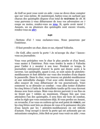 de Golf ne peut vous venir en aide ; vous ne devez donc compter
que sur vous-même. Et maintenant, battez-vous en sachant que
chacun des quintuplés dispose d'un total de MAÎTRISE de 18. Si
vous parvenez à vous débarrasser de tous vos adversaires en 7
coups ou moins, rendez-vous au 224. Si, après avoir mené 7
Assauts, un ou plusieurs des quintuplés sont encore vivants,
rendez-vous au 267.
242
- Sortons d'ici ! vous exclamez-vous. Nous passerons par
l'extérieur.
- Il faut prendre un char, dans ce cas, répond Valiocka.
- De Golf, allez ouvrir la porte ! Je m'occupe du char ! lancez-
vous au journaliste.
Vous vous précipitez vers le char le plus proche et d'un bond,
vous sautez à l'intérieur. Puis vous tendez la main à Valiocka
pour l'aider à y monter à son tour. Pendant ce temps, le
journaliste entreprend d'ouvrir la porte qui donne accès à la
caverne. Les quintuplés, quant à eux, se sont saisis de pistolets-
medduzzeurs et font déferler sur vous des trombes d'eau depuis
la passerelle. Dans le char, vous trouvez un pistolet-medduzzeur
et une mitraillette chargée. C'est avec cette dernière que vous
allez essayer de vous débarrasser de vos poursuivants. Voici
comment va se dérouler ce combat : vous allez tenter d'abattre
les cinq frères à l'aide de la mitraillette tandis qu'ils vous tireront
dessus avec leurs armes. Mais vous devrez parvenir à vos fins en
ne tirant que 7 rafales au maximum. Chaque fois que vous
atteindrez l'un des quintuplés, il sera bien sûr hors de combat,
selon la règle que vous connaissez déjà. Si vous perdez un Assaut,
en revanche, il ne vous en coûtera qu'un seul point de FORCE, car
les cinq frères sont loin au-dessus de vous et la puissance des jets
d'eau lancés par les ! pistolets-medduzzeurs en est réduite
d'autant. Trop occupé à ouvrir la porte qui est actionnée par un
mécanisme complexe, John Bob ne peut vous venir en aide ; vous
 