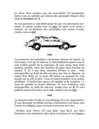 ne devez donc compter que sur vous-même. Et maintenant,
battez-vous en sachant que chacun des quintuplés dispose d'un
total de MAÎTRISE de 18.
Si vous parvenez à vous débarrasser de tous vos adversaires en 7
coups ou moins, rendez-vous au 255. Si, après avoir mené 7
Assauts, un ou plusieurs des quintuplés sont encore vivants,
rendez-vous au 267.
243
La manœuvre du journaliste a de bonnes chances de réussir. Le
seul ennui, c'est que le side-car va inévitablement passer sous le
coin arrière gauche de la remorque. Si vous restez dans votre
position actuelle, votre tête heurtera de plein fouet l'arrière du
camion. Il n'y a que deux manières d'éviter le choc : vous
recroqueviller au fond du side-car pour que rien ne dépasse, ou
sauter d'un bond sur la moto elle-même en essayant de vous
asseoir sur la selle arrière. L'une et l'autre tentative va se révéler
périlleuse : il faudra faire preuve de rapidité et de souplesse ! A
vous de prendre la bonne décision. Si vous souhaitez vous
recroqueviller au fond du side-car, rendez-vous au 8. Si vous
préférez essayer de sauter sur la selle, rendez-vous au 102.
244
Le douanier relève la tête et vous dévisage d'un air soupçonneux.
Il vous demande vos billets d'avion, s'entretient à voix basse avec
l'un de ses collègues, puis se tourne à nouveau vers vous.
- Veuillez nous suivre, s'il vous plaît, vous dit-il. Les deux
douaniers vous emmènent alors dans un bureau où vos bagages
 