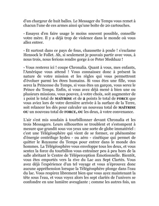 d'un chargeur de huit balles. Le Messager du Temps vous remet à
chacun l'une de ces armes ainsi qu'une boîte de 20 cartouches.
- Essayez d'en faire usage le moins souvent possible, conseille
votre mère. Il y a déjà trop de violence dans le monde où vous
allez entrer.
- Et surtout dans ce pays de fous, chaussette à poule ! s'exclame
Hensock le Follet. Ah, si seulement je pouvais partir avec vous, à
nous trois, nous ferions rendre gorge à ce Peter Medduzz !
- Vous resterez ici ! coupe Chronalia. Quant à vous, mes enfants,
l'Amérique vous attend ! Vous connaissez donc à présent la
nature de votre mission et les règles qui vous permettront
d'évoluer parmi les êtres humains. Si vous êtes une fille, vous
serez la Princesse du Temps, si vous êtes un garçon, vous serez le
Prince du Temps. Enfin, si vous avez déjà mené à bien une ou
plusieurs missions, vous pouvez, à votre choix, soit augmenter de
1 point le total de MAÎTRISE et de 2 points le total de FORCE que
vous aviez lors de votre dernière arrivée à la surface de la Terre,
soit relancer les dés pour calculer un nouveau total de MAÎTRISE
OU un nouveau total de FORCE, OU les deux, à votre convenance.
L'air s'est mis soudain à tourbillonner devant Chronalia et les
trois Messagers. Leurs silhouettes se troublent et s'estompent à
mesure que grandit sous vos yeux une sorte de globe immatériel :
c'est une Télégéosphère qui vient de se former, ce phénomène
d'énergie centrifuge hydro - ou aéro - cinétique qui permet de
quitter le Royaume du Temps pour entrer dans le monde des
hommes. La Télégéosphère vous enveloppe tous les deux, et vous
sentez la force du tourbillon vous entraîner peu à peu hors de la
salle abritant le Centre de Téléperception Émotionnelle. Bientôt,
vous êtes emportés vers la rive du Lac aux Sept Clartés. Vous
avez déjà l'expérience d'un tel voyage et vous n'éprouvez donc
aucune appréhension lorsque la Télégéosphère plonge dans l'eau
du lac. Vous respirez librement bien que vous ayez maintenant la
tête sous l'eau, et vous voyez alors les sept clartés de l'univers se
confondre en une lumière aveuglante ; comme les autres fois, un
 