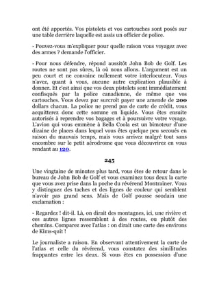 ont été apportés. Vos pistolets et vos cartouches sont posés sur
une table derrière laquelle est assis un officier de police.
- Pouvez-vous m'expliquer pour quelle raison vous voyagez avec
des armes ? demande l'officier.
- Pour nous défendre, répond aussitôt John Bob de Golf. Les
routes ne sont pas sûres, là où nous allons. L'argument est un
peu court et ne convainc nullement votre interlocuteur. Vous
n'avez, quant à vous, aucune autre explication plausible à
donner. Et c'est ainsi que vos deux pistolets sont immédiatement
confisqués par la police canadienne, de même que vos
cartouches. Vous devez par surcroît payer une amende de 200
dollars chacun. La police ne prend pas de carte de crédit, vous
acquitterez donc cette somme en liquide. Vous êtes ensuite
autorisés à reprendre vos bagages et à poursuivre votre voyage.
L'avion qui vous emmène à Bella Coola est un bimoteur d'une
dizaine de places dans lequel vous êtes quelque peu secoués en
raison du mauvais temps, mais vous arrivez malgré tout sans
encombre sur le petit aérodrome que vous découvrirez en vous
rendant au 120.
245
Une vingtaine de minutes plus tard, vous êtes de retour dans le
bureau de John Bob de Golf et vous examinez tous deux la carte
que vous avez prise dans la poche du révérend Montrainer. Vous
y distinguez des taches et des lignes de couleur qui semblent
n'avoir pas grand sens. Maïs de Golf pousse soudain une
exclamation :
- Regardez ! dit-il. Là, on dirait des montagnes, ici, une rivière et
ces autres lignes ressemblent à des routes, ou plutôt des
chemins. Comparez avec l'atlas : on dirait une carte des environs
de Kims-quit !
Le journaliste a raison. En observant attentivement la carte de
l'atlas et celle du révérend, vous constatez des similitudes
frappantes entre les deux. Si vous êtes en possession d'une
 
