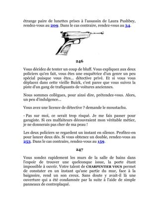 étrange paire de lunettes prises à l'assassin de Laura Pushbey,
rendez-vous au 209. Dans le cas contraire, rendez-vous au 34.
246
Vous décidez de tenter un coup de bluff. Vous expliquez aux deux
policiers qu'en fait, vous êtes une enquêtrice d'un genre un peu
spécial puisque vous êtes... détective privé. Et si vous vous
déplacez dans cette vieille Buick, c'est parce que vous suivez la
piste d'un gang de trafiquants de voitures anciennes.
Nous sommes collègues, pour ainsi dire, prétendez-vous. Alors,
un peu d'indulgence...
Vous avez une licence de détective ? demande le moustachu.
- Pas sur moi, ce serait trop risqué. Je me fais passer pour
garagiste. Si ces malfaiteurs découvraient mon véritable métier,
je ne donnerais pas cher de ma peau !
Les deux policiers se regardent un instant en silence. Profitez-en
pour lancer deux dés. Si vous obtenez un double, rendez-vous au
253. Dans le cas contraire, rendez-vous au 159.
247
Vous sondez rapidement les murs de la salle de bains dans
l'espoir de trouver une quelconque issue, la porte étant
impossible à ouvrir. Votre talent de CHARPENTIER VOUS permet
de constater en un instant qu'une partie du mur, face à la
baignoire, rend un son creux. Sans doute y avait-il là une
ouverture qui a été condamnée par la suite à l'aide de simple
panneaux de contreplaqué.
 