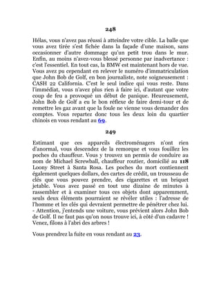 248
Hélas, vous n'avez pas réussi à atteindre votre cible. La balle que
vous avez tirée s'est fichée dans la façade d'une maison, sans
occasionner d'autre dommage qu'un petit trou dans le mur.
Enfin, au moins n'avez-vous blessé personne par inadvertance :
c'est l'essentiel. En tout cas, la BMW est maintenant hors de vue.
Vous avez pu cependant en relever le numéro d'immatriculation
que John Bob de Golf, en bon journaliste, note soigneusement :
CASH 22 California. C'est le seul indice qui vous reste. Dans
l'immédiat, vous n'avez plus rien à faire ici, d'autant que votre
coup de feu a provoqué un début de panique. Heureusement,
John Bob de Golf a eu le bon réflexe de faire demi-tour et de
remettre les gaz avant que la foule ne vienne vous demander des
comptes. Vous repartez donc tous les deux loin du quartier
chinois en vous rendant au 69.
249
Estimant que ces appareils électroménagers n'ont rien
d'anormal, vous descendez de la remorque et vous fouillez les
poches du chauffeur. Vous y trouvez un permis de conduire au
nom de Michael Screwball, chauffeur routier, domicilié au 118
Loony Street à Santa Rosa. Les poches du mort contiennent
également quelques dollars, des cartes de crédit, un trousseau de
clés que vous pouvez prendre, des cigarettes et un briquet
jetable. Vous avez passé en tout une dizaine de minutes à
rassembler et à examiner tous ces objets dont apparemment,
seuls deux éléments pourraient se révéler utiles : l'adresse de
l'homme et les clés qui devraient permettre de pénétrer chez lui.
- Attention, j'entends une voiture, vous prévient alors John Bob
de Golf. Il ne faut pas qu'on nous trouve ici, à côté d'un cadavre !
Venez, filons à l'abri des arbres !
Vous prendrez la fuite en vous rendant au 23.
 