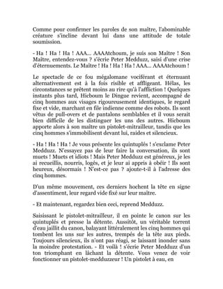 Comme pour confirmer les paroles de son maître, l'abominable
créature s'incline devant lui dans une attitude de totale
soumission.
- Ha ! Ha ! Ha ! AAA... AAAAtchoum, je suis son Maître ! Son
Maître, entendez-vous ? s'écrie Peter Medduzz, saisi d'une crise
d'éternuements. Le Maître ! Ha ! Ha ! Ha ! AAA... AAAAtchoum !
Le spectacle de ce fou mégalomane vociférant et éternuant
alternativement est à la fois risible et affligeant. Hélas, les
circonstances se prêtent moins au rire qu'à l'affliction ! Quelques
instants plus tard, Hicboum le Dingue revient, accompagné de
cinq hommes aux visages rigoureusement identiques, le regard
fixe et vide, marchant en file indienne comme des robots. Ils sont
vêtus de pull-overs et de pantalons semblables et il vous serait
bien difficile de les distinguer les uns des autres. Hicboum
apporte alors à son maître un pistolet-mitrailleur, tandis que les
cinq hommes s'immobilisent devant lui, raides et silencieux.
- Ha ! Ha ! Ha ! Je vous présente les quintuplés ! s'exclame Peter
Medduzz. N'essayez pas de leur faire la conversation, ils sont
muets ! Muets et idiots ! Mais Peter Medduzz est généreux, je les
ai recueillis, nourris, logés, et je leur ai appris à obéir ! Ils sont
heureux, désormais ! N'est-ce pas ? ajoute-t-il à l'adresse des
cinq hommes.
D'un même mouvement, ces derniers hochent la tête en signe
d'assentiment, leur regard vide fixé sur leur maître.
- Et maintenant, regardez bien ceci, reprend Medduzz.
Saisissant le pistolet-mitrailleur, il en pointe le canon sur les
quintuplés et presse la détente. Aussitôt, un véritable torrent
d'eau jaillit du canon, balayant littéralement les cinq hommes qui
tombent les uns sur les autres, trempés de la tête aux pieds.
Toujours silencieux, ils n'ont pas réagi, se laissant inonder sans
la moindre protestation. - Et voilà ! s'écrie Peter Medduzz d'un
ton triomphant en lâchant la détente. Vous venez de voir
fonctionner un pistolet-medduzzeur ! Un pistolet à eau, en
 