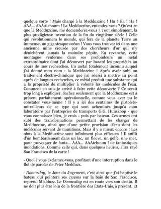 quelque sorte ! Mais chargé à la Medduzzine ! Ha ! Ha ! Ha !
AAA... AAAAtchoum ! La Medduzzine, entendez-vous ? Qu'est-ce
que la Medduzzine, me demanderez-vous ? Tout simplement, la
plus prodigieuse invention de la fin du vingtième siècle ! Celle
qui révolutionnera le monde, qui fera de la planète Terre un
immense, un gigantesque océan ! Vous vous trouvez ici dans une
ancienne mine creusée par des chercheurs d'or qui n'y
dénichèrent jamais la moindre pépite. En revanche, cette
montagne renferme dans ses profondeurs un métal
extraordinaire dont j'ai découvert par hasard les propriétés au
cours de mes recherches. Un métal totalement inconnu auquel
j'ai donné mon nom : la Medduzzine ! Après avoir subi un
traitement électro-chimique que j'ai réussi à mettre au point
après de longues recherches, ce métal produit une substance qui
a la propriété de multiplier à volonté les molécules de l'eau.
Comment en suis-je arrivé à faire cette découverte ? Ce serait
trop long à expliquer. Sachez seulement que la Medduzzine est à
présent parfaitement opérationnelle, comme vous avez pu le
constater vous-même ! Il y a ici des centaines de pistolets-
mitrailleurs de ce type qui sont acheminés jusqu'à mon
laboratoire par l'entreprise de transports G.G. Hunskoop - que
vous connaissez bien, je crois - puis par bateau. Ces armes ont
subi des transformations permettant de les charger de
Medduzzine, ainsi que d'une petite provision d'eau dont les
molécules servent de munitions. Mais il y a mieux encore ! Les
obus à la Medduzzine sont infiniment plus efficaces ! Il suffit
d'un bombardement dans un lac, un fleuve, un golfe, une mer,
pour provoquer de fanta... AAA... AAAtchoum ! de fantastiques
inondations. Comme celle qui, dans quelques heures, aura rayé
San Francisco de la carte !
- Quoi ? vous exclamez-vous, profitant d'une interruption dans le
flot de paroles de Peter Medduzz.
- Doomsday, le Jour du Jugement, c'est ainsi que j'ai baptisé le
bateau qui pointera ses canons sur la baie de San Francisco,
reprend Medduzz. Le Doomsday est en route vers son destin. Il
ne doit plus être loin de la frontière des États-Unis, à présent. Et
 