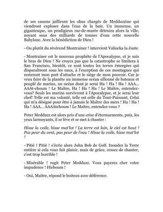 de ses canons jailliront les obus chargés de Medduzzine qui
viendront exploser dans l'eau de la baie. Un immense, un
gigantesque, un prodigieux raz-de-marée détruira alors la ville,
noyant sous des milliards de tonnes d'eau cette nouvelle
Babylone. Avec la bénédiction de Dieu !
- Ou plutôt du révérend Montrainer ! intervient Valiocka la Juste.
- Montrainer est le nouveau prophète de l'Apocalypse, et je suis
le bras de Dieu ! Ne croyez pas que la catastrophe se limitera à
San Francisco, bientôt, ce sont toutes les terres émergées qui
disparaîtront sous les eaux, à l'exception de ces montagnes qui
resteront mon port d'attache et le siège de mon pouvoir. Car je
veux faire de la planète un immense océan sillonné de bateaux et
peuplé de marins, un océan dont je serai Ha ! Ha ! Ha ! AAA...
AAAt-choum ! Le Maître, Ha ! Ha ! Ha ! Le Maître, entendez-
vous? Seuls les marins survivront à l'Apocalypse, et je serai leur
chef! Telle est ma volonté, telle est celle du Tout-Puissant, Celui
qui m'a désigné pour être à jamais le Maître des mers ! Ha ! Ha !
Ha ! AAA... AAAAtchoum ! Le Maître, entendez-vous ?
Peter Medduzz est alors pris d'une crise d'éternuements, puis, les
yeux larmoyants, il se lève et se met à chanter :
Hisse la voile, hisse mat'lot ! La terre est loin, le ciel est haut !
Pas peur du vent, pas peur de l'eau ! Hisse la voile, hisse mat'lot
!
- Pitié ! Pitié ! s'écrie alors John Bob de Golf. Inondez la Terre
entière si cela vous fait plaisir, mais de grâce, cessez de chanter,
c'est trop horrible !
- Misérable ! rugit Peter Medduzz. Vous payerez cher votre
impudence ! Hicboum !
- Oui, Maître, répond le boiteux avec déférence.
 