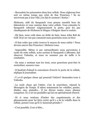 - Reconduis les prisonniers dans leur cellule. Nous réglerons leur
sort en même temps que celui de San Francisco ! Ils ne
survivront pas à leur ville, j'en fais le serment ! Sortez !
Hicboum, aidé du Sasquatch vous pousse aussitôt hors du
laboratoire et vous ramène dans votre cellule. Vous entendez le
Sasquatch refermer soigneusement la porte, puis les pas
claudiquants de Hicboum le Dingue s'éloigner dans le couloir.
- Eh bien, nous voilà dans un drôle de bain, lance John Bob de
Golf. Et je ne vois pas comment nous pourrions nous en tirer.
- Il faut coûte que coûte trouver le moyen de nous enfuir ! Nous
devons sauver San Francisco ! déclarez-vous.
- Impossible. Même si par extraordinaire nous parvenions à
sortir de cette cellule, nous aurions le Sasquatch à affronter, fait
observer Valiocka, et nous ne sommes pas de taille à le
combattre.
- En nous y mettant tous les trois, nous pourrions peut-être le
neutraliser, assurez-vous.
- Il faudrait d'abord le convaincre d'ouvrir la porte de la cellule,
réplique le journaliste.
- Y a-t-il quelque chose qui pourrait l'attirer? demandez-vous à
Valiocka.
- La seule chose qui l'attire, c'est la nourriture, répond la
Messagère du Temps. Il adore notamment les volailles, poules,
dindes, oies, pintades... Il les dévore toutes crues, plumes
comprises. Il y a ici un poulailler qui lui est spécialement réservé.
- Et si nous tentions d'imiter des caquètements et des
gloussements pour lui faire croire qu'il y a de la volaille dans la
cellule, pensez-vous qu'il s'y laisserait prendre ?
- C'est possible, il est si bête...
 