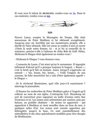 Si vous avez le talent de MUSICIEN, rendez-vous au 71. Dans le
cas contraire, rendez-vous au 95.
252
Pauvre Laura, soupire la Messagère du Temps. Elle était
amoureuse de Peter Medduzz et lui obéissait aveuglément.
Jusqu'au jour où, horrifiée par ses monstrueux projets, elle a
décidé d'y faire obstacle. Elle est venue se confier à moi en secret
-j'étais la seule autre femme, ici - et je lui ai conseillé de te
contacter, précise-t-elle à l'adresse de John Bob de Golf. Hélas,
Hicboum le Dingue était également au rendez-vous !
- Hicboum le Dingue ? vous étonnez-vous.
- L'assassin de Laura. C'est ainsi qu'on le surnomme. Il ingurgite
tellement d'alcool qu'il a presque toujours le hoquet. « Boum »,
c'est le bruit qu'il fait en boitant. Aussi, lorsqu'il s'approche on
entend : « hic, boum, hic, boum... » Voilà l'origine de son
surnom. Sa folie meurtrière lui a valu d'être également appelé «
le Dingue ».
- Et le révérend Montrainer, quel rôle joue-t-il exactement ?
interroge le journaliste.
- Il finance les recherches de Peter Medduzz grâce à l'argent qu'il
collecte au nom de son église. L'entreprise G.G. Hunskoop lui
sert de couverture pour organiser un trafic d'armes entre San
Francisco et ici. Les armes sont acheminées par camion, puis par
bateau, un paisible chalutier - du moins en apparence - qui
appartient à Medduzz et vient mouiller dans un bras de mer, à
quelques miles d'ici. Les armes sont ensuite apportées par
hélicoptère jusqu'à la base. Ce sont essentiellement des
mitraillettes et des obus spécialement modifiés pour être chargés
de Medduzzine.
 