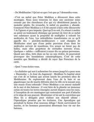 - De Medduzzine ? Qu'est-ce que c'est que ça ? demandez-vous.
- C'est un métal que Peter Medduzz a découvert dans cette
montagne. Nous nous trouvons ici dans une ancienne mine
creusée par des chercheurs d'or qui n'y dénichèrent jamais la
moindre pépite. En revanche, le métal en question y abonde.
Comment Peter Medduzz a-t-il été amené à faire cette découverte
? Je l'ignore et peu importe. Quoi qu'il en soit, il a réussi à mettre
au point un traitement chimique qui permet de tirer de ce métal
une substance ayant la propriété de multiplier à volonté les
molécules de l'eau. Les mitraillettes transformées en ce qu'il
appelle des « pistolets-medduzzeurs » sont chargées de
Medduzine ainsi que d'une petite provision d'eau dont les
molécules servent de munitions. Ces armes ne tirent pas de
balles, mais elles projettent de véritables torrents d'eau.
Quelques « rafales » suffiraient à noyer dix ou quinze personnes.
Quant aux obus, tirés dans un lac ou une rivière, ils pourraient
provoquer des inondations catastrophiques. C'est de cette
manière que Medduzz a décidé de rayer San Francisco de la
carte.
- Quoi ? vous écriez-vous.
- Le chalutier qui sert à acheminer les armes jusqu'ici a pour nom
« Doomsday », le Jour du Jugement : Medduzz l'a baptisé ainsi
car c'est de ce bateau que seront lancés les premiers obus de
Medduzzine. Ils exploseront dans l'eau de la baie et un
gigantesque raz-de-marée détruira alors la ville en la noyant sous
une masse d'eau colossale ! Peter Medduzz a un amour maladif
de la mer et des bateaux : il veut faire de la planète un immense
océan où toutes les terres émergées auront disparu sous les eaux,
à l'exception de ces montagnes qui resteraient son port d'attache
et le siège de son pouvoir. Montrainer et lui ont la conviction que
Dieu les a désignés pour réaliser son objectif ultime :
l'Apocalypse promise par les écritures. Une Apocalypse qui
prendrait la forme d'un nouveau déluge ! Seuls survivraient les
marins, et les hommes passeraient désormais leur vie sur des
bateaux.
 
