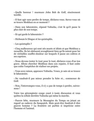 - Quelle horreur ! murmure John Bob de Golf, sincèrement
terrifié.
- Il faut agir sans perdre de temps, déclarez-vous. Savez-vous où
se trouve Medduzz en ce moment ?
- Dans son laboratoire, répond Valiocka, c'est là qu'il passe le
plus clair de son temps.
- Et qui garde le laboratoire ?
- Hicboum le Dingue et les quintuplés.
- Les quintuplés ?
- Cinq malheureux qui sont nés muets et idiots et que Medduzz a
recueillis. Ils lui obéissent aveuglément bien qu'ils soient pour lui
de véritables souffre-douleur sur lesquels il passe ses colères et
ses caprices.
- Nous devons tenter le tout pour le tout, déclarez-vous d'un ton
grave. Allons chercher Medduzz dans son repaire, il faut coûte
que coûte l'empêcher de réaliser ses projets.
- Vous avez raison, approuve Valiocka. Venez, je sais où se trouve
le laboratoire.
- Ne vaudrait-il pas mieux prendre la fuite et... commence de
Golf.
- Non, l'interrompez-vous, il n'y a pas de temps à perdre, suivez-
nous !
Votre ton péremptoire coupe court à toute discussion et vous
quittez la cellule derrière Valiocka qui mène la marche.
- Pauvre bête, murmure la Messagère du Temps en jetant un
regard au cadavre du Sasquatch. Mais peut-être faudrait-il dire
pauvre homme ? La frontière est parfois si imprécise entre
l'homme et l'animal.
 