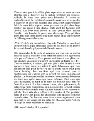 L'heure n'est pas à la philosophie, cependant, et vous ne vous
attardez pas à disserter sur la nature profonde du monstre.
Valiocka la Juste vous guide sans hésitation à travers un
enchevêtrement de couloirs où, sans elle, vous vous seriez perdus
à coup sûr, et quelques minutes plus tard, ayant soigneusement
évité de vous faire repérer, vous parvenez au pied d'un large
escalier qui mène à une double porte dont les battants sont
ouverts. Les lieux sont déserts et vous pouvez donc monter
l'escalier puis franchir la porte sans dommage. Vous pénétrez
alors dans une vaste galerie aux murs blancs et au sol recouvert
de dalles également blanches.
- Voici l'entrée du laboratoire, chuchote Valiocka en montrant
une porte métallique aménagée dans l'un des murs de la galerie.
Je connais le code qui permet de l'ouvrir, venez...
Elle s'approche de la porte et compose un code sur un clavier
encastré dans la muraille. Vous entendez aussitôt un léger déclic
et la porte s'entrouvre. Vous pouvez maintenant vous glisser un
par un dans un couloir qui décrit une courbe en forme de « S ».
C'est vous-même, à présent, qui avez pris la tête du trio et vous
apercevez donc avant les autres le vaste laboratoire que vous
connaissez déjà pour l'avoir vu sur la photo qu'en avait prise
Laura Pushbey. Les machines qui vous avaient paru si
mystérieuses sur le cliché sont là, devant vos yeux, immobiles et
glacées. La forme particulière du couloir vous permet d'observer
les lieux sans qu'on remarque votre présence. C'est ainsi que
vous distinguez, au fond de la salle, un homme assis dans un
fauteuil pivotant. Il a les cheveux courts, plats, grisonnants, de
petits yeux rusés et des lèvres si minces qu'elles forment comme
une balafre horizontale entre son nez busqué et son menton en
galoche. Il est vêtu d'un pull-over bleu marine et d'un pantalon
beige et porte aux pieds des chaussures aux épaisses semelles
caoutchoutées. Cet homme, vous le connaissez également, vous
avez déjà vu son visage sur une autre des photos de miss Pushbey
: il s'agit de Peter Medduzz en personne !
- Hicboum ! s'écrie-t-il. Approche !
 