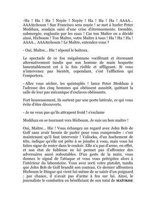 -Ha ! Ha ! Ha ! Noyée ! Noyée ! Ha ! Ha ! Ha ! AAAA...
AAAAtchoum ! San Francisco sera noyée ! se met à hurler Peter
Medduzz, soudain saisi d'une crise d'éternuements. Inondée,
submergée, engloutie par les eaux ! Car ton Maître en a décidé
ainsi, Hicboum ! Ton Maître, votre Maître à tous ! Ha ! Ha ! Ha !
AAAA... AAAAtchoum ! Le Maître, entendez-vous ?
- Oui, Maître... Hic ! répond le boiteux.
Le spectacle de ce fou mégalomane vociférant et éternuant
alternativement tandis que son homme de main hoquette
lamentablement est à la fois risible et affligeant. Si vous
n'intervenez pas bientôt, cependant, c'est l'affliction qui
l'emportera.
- Allez vous sécher, les quintuplés ! lance Peter Medduzz à
l'adresse des cinq hommes qui obéissent aussitôt, quittant la
salle de leur pas mécanique d'esclaves obéissants.
Fort heureusement, ils sortent par une porte latérale, ce qui vous
évite d'être découverts.
- Je ne veux pas qu'ils attrapent froid ! s'exclame
Medduzz en se tournant vers Hicboum. Je suis un bon maître !
Oui, Maître... Hic ! Vous échangez un regard avec John Bob de
Golf sans avoir besoin de parler pour vous comprendre : c'est
maintenant qu'il faut intervenir ! Valiocka, d'un hochement de
tête, indique qu'elle est prête à se joindre à vous, mais vous lui
faites signe de rester dans le couloir. Elle n'a pas d'arme, en effet,
et son état de faiblesse ne lui permet pas d'affronter des
adversaires aussi redoutables. D'un geste de la main, vous
donnez le signal de l'attaque et vous vous précipitez alors à
l'intérieur du laboratoire. Vous avez sorti votre pistolet, tandis
que John Bob de Golf brandit son couteau. Ce dernier affrontera
Hicboum le Dingue qui vient lui-même de se saisir d'un poignard
: par chance, il n'avait pas d'arme à feu sur lui. Ainsi, le
journaliste le combattra en bénéficiant de son total de MAÎTRISE
 