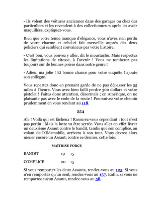 - Ils volent des voitures anciennes dans des garages ou chez des
particuliers et les revendent à des collectionneurs après les avoir
maquillées, expliquez-vous.
Bien que votre tenue manque d'élégance, vous n'avez rien perdu
de votre charme et celui-ci fait merveille auprès des deux
policiers qui semblent convaincus par votre histoire.
- C'est bon, vous pouvez y aller, dit le moustachu. Mais respectez
les limitations de vitesse, à l'avenir ! Vous ne tomberez pas
toujours sur de bonnes poires dans notre genre !
- Adieu, ma jolie ! Et bonne chance pour votre enquête ! ajoute
son collègue.
Vous repartez donc en prenant garde de ne pas dépasser les 55
miles à l'heure. Vous avez bien failli perdre 300 dollars et votre
pistolet ! Faites donc attention, désormais ; en Amérique, on ne
plaisante pas avec le code de la route ! Poursuivez votre chemin
prudemment en vous rendant au 118.
254
Aïe ! Voilà qui est fâcheux ! Rassurez-vous cependant : tout n'est
pas perdu ! Mais la lutte va être serrée. Vous allez en effet livrer
un deuxième Assaut contre le bandit, tandis que son complice, au
volant de l'Oldsmobile, arrivera à son tour. Vous devrez alors
mener encore un Assaut, contre ce dernier, cette fois.
MAÎTRISE FORCE
BANDIT 19 15
COMPLICE 20 15
Si vous remportez les deux Assauts, rendez-vous au 125. Si vous
n'en remportez qu'un seul, rendez-vous au 157. Enfin, si vous ne
remportez aucun Assaut, rendez-vous au 58.
 