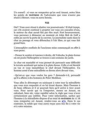 Un conseil : si vous ne remportez qu'un seul Assaut, notez bien
les points de MAÎTRISE de l'adversaire que vous n'aurez pas
réussi à blesser, vous en aurez besoin.
255
Ouf ! Vous avez réussi à abattre vos poursuivants ! Il était temps,
car s'ils avaient continué à projeter sur vous ces cascades d'eau,
le moteur du char aurait fini par être noyé. Fort heureusement,
vous parvenez à démarrer au moment où John Bob de Golf a
enfin pu ouvrir la porte de la caverne. Le journaliste saute dans le
char au passage et vous débouchez à l'air libre, ce qui vous fait
grand bien.
L'atmosphère confinée de l'ancienne mine commençait en effet à
vous peser.
- Prenez le sentier et tournez à droite, dit Valiocka, la plate-forme
où est posée l'hélicoptère se trouve à une centaine de yards.
Le char est maniable et vous permet de parcourir sans difficulté
le terrain accidenté qui mène à la plate-forme. Celle-ci est bientôt
en vue et vous immobilisez le chef devant l'hélicoptère. Un
homme armé d'une mitraillette se dresse alors devant vous.
- Qu'est-ce que vous voulez les gars ? demande-t-il, persuadé
qu'il a affaire à des hommes de Peter Medduzz.
Vous allez le détromper en saisissant à votre tour la mitraillette
que vous avez emportée et en lui tirant dessus. Mais l'homme à
de bons réflexes et il se pourrait bien qu'il arrive à tirer avant
vous. Pour savoir qui va l'emporter, menez un Assaut, en
calculant, bien sûr, votre rapidité selon la règle que vous n'avez
certainement pas oubliée. Pour votre information, sachez que
l'homme à la mitraillette dispose d'un total de MAÎTRISE de 17. Si
vous remportez cet Assaut, rendez-vous au 271. Dans le cas
contraire, la rafale que vous aurez reçue aura mis fin à votre vie
et à votre mission.
 