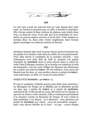 256
Le sort vous a joué un mauvais tour en vous faisant tirer cette
carte. La Toyota ne parvient pas, en effet, à franchir le précipice.
Elle s'écrase contre le flanc rocheux du plateau, puis tombe dans
l'eau, au fond du ravin. Il est clair que ni le journaliste ni vous-
même ne pouvez espérer survivre à un tel choc. Votre mission se
termine donc ici, dans cette rivière impétueuse dont l'écume
glacée enveloppe vos cadavres comme un linceul.
257
Quelques instants plus tard, la porte d'acier pivote lentement sur
ses gonds et le monstre entre dans la cellule, les yeux gourmands.
Vous allez devoir le combattre de la manière suivante : vous
l'attaquerez avec John Bob de Golf en ajoutant vos points
respectifs de MAÎTRISE dont le total entrera dans le calcul de
votre Total d'Attaque commun. Si ce dernier est supérieur à celui
du Sasquatch, vous lui aurez infligé une blessure qui diminuera
de 2 points son total de FORCE. S'il est inférieur, vous aurez été
blessés tous les deux, et vous perdrez chacun 3 points de FORCE :
votre adversaire, en effet, n'y va pas de main morte !
SASQUATCH MAÎTRISE : 40 FORCE: 14
Si vous le souhaitez, Valiocka pourra vous aider mais attention !
La Messagère du Temps est si affaiblie par sa détention qu'elle
n'a plus que 3 points de FORCE et 3 points de MAÎTRISE.
Autrement dit, si elle prend un coup, elle meurt sur-le-champ, ce
qui met un terme à votre mission, celle-ci consistant précisément
à la ramener vivante au Royaume du Temps. Si vous voulez la
faire participer à un Assaut - ou à plusieurs - vous ajouterez ses
points de MAÎTRISE aux vôtres - ceux du journaliste compris -
mais vous devrez décider de le faire - ou pas - avant chaque
 