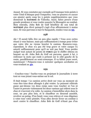 Assaut. Si vous constatez par exemple qu'il manque trois points à
votre Total d'Attaque pour l'emporter, vous ne pourrez en aucun
cas ajouter après coup les 3 points supplémentaires que vous
donnerait la MAÎTRISE de Valiocka. Aussi, faites preuve d'une
grande prudence si vous voulez associer la Messagère au combat.
Bien entendu, John Bob de Golf bénéficie de son total de
MAÎTRISÉ plus élevé puisqu'il s'agit d'un affrontement à mains
nues. Si vous parvenez à tuer le Sasquatch, rendez-vous au 99.
258
Aïe ! Il aurait fallu être un peu plus rapide ! Vous avez certes
réussi à vous baisser, mais pas suffisamment à temps pour éviter
que votre tête ne vienne heurter le camion. Rassurez-vous,
cependant, le choc n'a pas été trop grave et votre casque l'a
amorti suffisamment pour qu'il ne soit pas fatal. Vous perdez
malgré tout autant de points de FORCE que le chiffre obtenu en
lançant un dé. John Bob de Golf est parvenu, quant à lui, à
redresser la moto qui roule à présent sur le côté gauche de la
route, parallèlement au semi-remorque. Il va falloir jouer serré,
maintenant ! Préparez-vous à exécuter quelques acrobaties en
vous rendant au 40.
259
- Couchez-vous ! hurlez-vous en projetant le journaliste à terre
tout en vous jetant vous-même sur le sol.
Il était temps ! Le camion arrive droit sur vous au moment où
vous êtes tous deux allongés à plat ventre. Le puissant véhicule
passe par-dessus vos deux corps sans vous toucher ni l'un ni
l'autre et percute violemment les deux vantaux qui cèdent sous le
choc et s'ouvrent à la volée. Le camion s'immobilise alors dans la
cour, un peu plus loin, et le chauffeur en descend aussitôt,
revolver au poing. D'un bond, vous vous relevez et vous dégainez
à votre tour votre pistolet. Vous allez devoir livrer un combat à
mort contre le chauffeur. John Bob de Golf n'étant pas d'un
 
