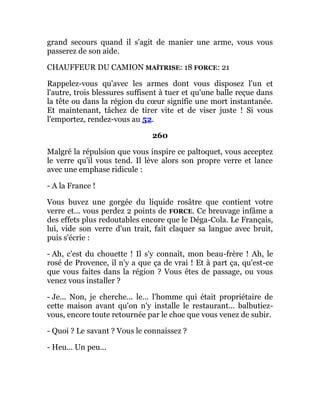 grand secours quand il s'agit de manier une arme, vous vous
passerez de son aide.
CHAUFFEUR DU CAMION MAÎTRISE: 18 FORCE: 21
Rappelez-vous qu'avec les armes dont vous disposez l'un et
l'autre, trois blessures suffisent à tuer et qu'une balle reçue dans
la tête ou dans la région du cœur signifie une mort instantanée.
Et maintenant, tâchez de tirer vite et de viser juste ! Si vous
l'emportez, rendez-vous au 52.
260
Malgré la répulsion que vous inspire ce paltoquet, vous acceptez
le verre qu'il vous tend. Il lève alors son propre verre et lance
avec une emphase ridicule :
- A la France !
Vous buvez une gorgée du liquide rosâtre que contient votre
verre et... vous perdez 2 points de FORCE. Ce breuvage infâme a
des effets plus redoutables encore que le Déga-Cola. Le Français,
lui, vide son verre d'un trait, fait claquer sa langue avec bruit,
puis s'écrie :
- Ah, c'est du chouette ! Il s'y connaît, mon beau-frère ! Ah, le
rosé de Provence, il n'y a que ça de vrai ! Et à part ça, qu'est-ce
que vous faites dans la région ? Vous êtes de passage, ou vous
venez vous installer ?
- Je... Non, je cherche... le... l'homme qui était propriétaire de
cette maison avant qu'on n'y installe le restaurant... balbutiez-
vous, encore toute retournée par le choc que vous venez de subir.
- Quoi ? Le savant ? Vous le connaissez ?
- Heu... Un peu...
 