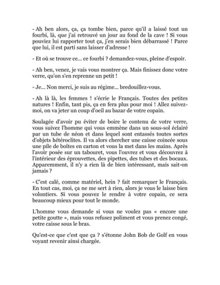 - Ah ben alors, ça, ça tombe bien, parce qu'il a laissé tout un
fourbi, là, que j'ai retrouvé un jour au fond de la cave ! Si vous
pouviez lui rapporter tout ça, j'en serais bien débarrassé ! Parce
que lui, il est parti sans laisser d'adresse !
- Et où se trouve ce... ce fourbi ? demandez-vous, pleine d'espoir.
- Ah ben, venez, je vais vous montrer ça. Mais finissez donc votre
verre, qu'on s'en reprenne un petit !
- Je... Non merci, je suis au régime... bredouillez-vous.
- Ah là là, les femmes ! s'écrie le Français. Toutes des petites
natures ! Enfin, tant pis, ça en fera plus pour moi ! Allez suivez-
moi, on va jeter un coup d'oeil au bazar de votre copain.
Soulagée d'avoir pu éviter de boire le contenu de votre verre,
vous suivez l'homme qui vous emmène dans un sous-sol éclairé
par un tube de néon et dans lequel sont entassés toutes sortes
d'objets hétéroclites. Il va alors chercher une caisse coincée sous
une pile de boîtes en carton et vous la met dans les mains. Après
l'avoir posée sur un tabouret, vous l'ouvrez et vous découvrez à
l'intérieur des éprouvettes, des pipettes, des tubes et des bocaux.
Apparemment, il n'y a rien là de bien intéressant, mais sait-on
jamais ?
- C'est calé, comme matériel, hein ? fait remarquer le Français.
En tout cas, moi, ça ne me sert à rien, alors je vous le laisse bien
volontiers. Si vous pouvez le rendre à votre copain, ce sera
beaucoup mieux pour tout le monde.
L'homme vous demande si vous ne voulez pas « encore une
petite goutte », mais vous refusez poliment et vous prenez congé,
votre caisse sous le bras.
Qu'est-ce que c'est que ça ? s'étonne John Bob de Golf en vous
voyant revenir ainsi chargée.
 
