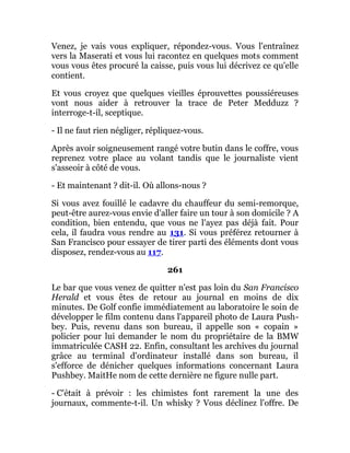 Venez, je vais vous expliquer, répondez-vous. Vous l'entraînez
vers la Maserati et vous lui racontez en quelques mots comment
vous vous êtes procuré la caisse, puis vous lui décrivez ce qu'elle
contient.
Et vous croyez que quelques vieilles éprouvettes poussiéreuses
vont nous aider à retrouver la trace de Peter Medduzz ?
interroge-t-il, sceptique.
- Il ne faut rien négliger, répliquez-vous.
Après avoir soigneusement rangé votre butin dans le coffre, vous
reprenez votre place au volant tandis que le journaliste vient
s'asseoir à côté de vous.
- Et maintenant ? dit-il. Où allons-nous ?
Si vous avez fouillé le cadavre du chauffeur du semi-remorque,
peut-être aurez-vous envie d'aller faire un tour à son domicile ? A
condition, bien entendu, que vous ne l'ayez pas déjà fait. Pour
cela, il faudra vous rendre au 131. Si vous préférez retourner à
San Francisco pour essayer de tirer parti des éléments dont vous
disposez, rendez-vous au 117.
261
Le bar que vous venez de quitter n'est pas loin du San Francisco
Herald et vous êtes de retour au journal en moins de dix
minutes. De Golf confie immédiatement au laboratoire le soin de
développer le film contenu dans l'appareil photo de Laura Push-
bey. Puis, revenu dans son bureau, il appelle son « copain »
policier pour lui demander le nom du propriétaire de la BMW
immatriculée CASH 22. Enfin, consultant les archives du journal
grâce au terminal d'ordinateur installé dans son bureau, il
s'efforce de dénicher quelques informations concernant Laura
Pushbey. MaitHe nom de cette dernière ne figure nulle part.
- C'était à prévoir : les chimistes font rarement la une des
journaux, commente-t-il. Un whisky ? Vous déclinez l'offre. De
 