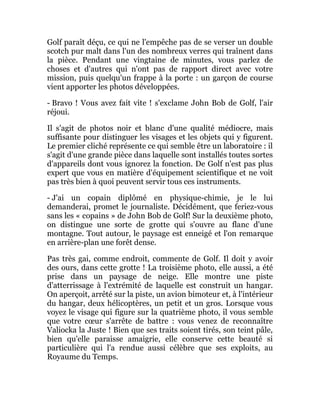 Golf paraît déçu, ce qui ne l'empêche pas de se verser un double
scotch pur malt dans l'un des nombreux verres qui traînent dans
la pièce. Pendant une vingtaine de minutes, vous parlez de
choses et d'autres qui n'ont pas de rapport direct avec votre
mission, puis quelqu'un frappe à la porte : un garçon de course
vient apporter les photos développées.
- Bravo ! Vous avez fait vite ! s'exclame John Bob de Golf, l'air
réjoui.
Il s'agit de photos noir et blanc d'une qualité médiocre, mais
suffisante pour distinguer les visages et les objets qui y figurent.
Le premier cliché représente ce qui semble être un laboratoire : il
s'agit d'une grande pièce dans laquelle sont installés toutes sortes
d'appareils dont vous ignorez la fonction. De Golf n'est pas plus
expert que vous en matière d'équipement scientifique et ne voit
pas très bien à quoi peuvent servir tous ces instruments.
- J'ai un copain diplômé en physique-chimie, je le lui
demanderai, promet le journaliste. Décidément, que feriez-vous
sans les « copains » de John Bob de Golf! Sur la deuxième photo,
on distingue une sorte de grotte qui s'ouvre au flanc d'une
montagne. Tout autour, le paysage est enneigé et l'on remarque
en arrière-plan une forêt dense.
Pas très gai, comme endroit, commente de Golf. Il doit y avoir
des ours, dans cette grotte ! La troisième photo, elle aussi, a été
prise dans un paysage de neige. Elle montre une piste
d'atterrissage à l'extrémité de laquelle est construit un hangar.
On aperçoit, arrêté sur la piste, un avion bimoteur et, à l'intérieur
du hangar, deux hélicoptères, un petit et un gros. Lorsque vous
voyez le visage qui figure sur la quatrième photo, il vous semble
que votre cœur s'arrête de battre : vous venez de reconnaître
Valiocka la Juste ! Bien que ses traits soient tirés, son teint pâle,
bien qu'elle paraisse amaigrie, elle conserve cette beauté si
particulière qui l'a rendue aussi célèbre que ses exploits, au
Royaume du Temps.
 