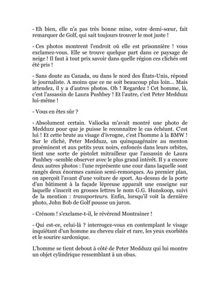 - Eh bien, elle n'a pas très bonne mine, votre demi-sœur, fait
remarquer de Golf, qui sait toujours trouver le mot juste !
- Ces photos montrent l'endroit où elle est prisonnière ! vous
exclamez-vous. Elle se trouve quelque part dans ce paysage de
neige ! Il faut à tout prix savoir dans quelle région ces clichés ont
été pris !
- Sans doute au Canada, ou dans le nord des États-Unis, répond
le journaliste. A moins que ce ne soit beaucoup plus loin... Mais
attendez, il y a d'autres photos. Oh ! Regardez ! Cet homme, là,
c'est l'assassin de Laura Pushbey ! Et l'autre, c'est Peter Medduzz
lui-même !
- Vous en êtes sûr ?
- Absolument certain. Valiocka m'avait montré une photo de
Medduzz pour que je puisse le reconnaître le cas échéant. C'est
lui ! Et cette brute au visage d'ivrogne, c'est l'homme à la BMW !
Sur le cliché, Peter Medduzz, un quinquagénaire au menton
proéminent et aux petits yeux noirs, enfoncés dans leurs orbites,
tient une sorte de pistolet mitrailleur que l'assassin de Laura
Pushbey -semble observer avec le plus grand intérêt. Il y a encore
deux autres photos : l'une représente une cour dans laquelle sont
rangés deux énormes camion semi-remorques. Au premier plan,
on aperçoit l'avant d'une voiture de sport. Au-dessus de la porte
d'un bâtiment à la façade lépreuse apparaît une enseigne sur
laquelle s'inscrit en grosses lettres le nom G.G. Hunskoop, suivi
de la mention : transporteurs. Enfin, lorsqu'il voit la dernière
photo, John Bob de Golf pousse un juron.
- Crénom ! s'exclame-t-il, le révérend Montrainer !
- Qui est-ce, celui-là ? interrogez-vous en contemplant le visage
inquiétant d'un homme au cheveu clair et rare, les yeux exorbités
et le sourire sardonique.
L'homme se tient debout à côté de Peter Medduzz qui lui montre
un objet cylindrique ressemblant à un obus.
 