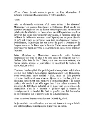 - Vous n'avez jamais entendu parler de Ray Montrainer ?
s'étonne le journaliste, en réponse à votre question.
- Non.
- On se demande vraiment d'où vous sortez ! Le révérend
Montrainer est connu dans toute la Californie. C'est un de ces
pasteurs évangélistes qui se disent envoyés par Dieu lui-même et
prêchent à la télévision en demandant aux téléspectateurs de leur
envoyer des dons pour soutenir leur cause. Il ramasse ainsi des
millions de dollars en assurant que l'Apocalypse est pour bientôt
et qu'il est temps de préparer son âme au Jugement Dernier !
Décidément, l'Amérique est un drôle de pays ! Demander de
l'argent au nom de Dieu, quelle hérésic ! Mais vous n'êtes pas là
pour juger la façon de vivre des Américains, seule votre mission
importe.
Peter Medduzz et Montrainer ensemble, cette histoire
m'intéresse de plus en plus ! Je sens venir le scoop de ma vie !
déclare John Bob de Golf. Dites, vous avez vu cette voiture, sur
l'autre photo, ajoute le journaliste en montrant la voiture de
sport. Oui, et alors ?
C'est une Lamborghini. Un petit bijou italien qui doit valoir dans
les 160 000 dollars! Les affaires marchent chez G.G. Hunskoop.
Vous connaissez cette société ? Non, mais on doit pouvoir
retrouver facilement son adresse. Quant à la Lamborghini, on
distingue nettement son numéro d'immatriculation ; je serais
curieux de savoir à qui elle appartient ! Au même moment, la
sonnerie du téléphone retentit. A en juger par les réponses du
journaliste, c'est le « copain » policier qui a obtenu le
renseignement recherché. De Golf en profite pour lui demander
de se renseigner sur le propriétaire de la Lamborghini.
- Son numéro d'immatriculation est DOOM 89, dit-il.
Le journaliste reste silencieux un instant, écoutant ce que lui dit
son interlocuteur, puis il pousse à nouveau un juron.
 
