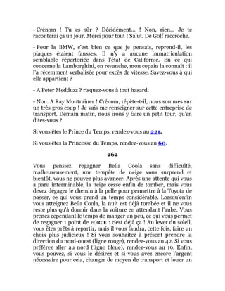 - Crénom ! Tu es sûr ? Décidément... ! Non, rien... Je te
raconterai ça un jour. Merci pour tout ! Salut. De Golf raccroche.
- Pour la BMW, c'est bien ce que je pensais, reprend-il, les
plaques étaient fausses. Il n'y a aucune immatriculation
semblable répertoriée dans l'état de Californie. En ce qui
concerne la Lamborghini, en revanche, mon copain la connaît : il
l'a récemment verbalisée pour excès de vitesse. Savez-vous à qui
elle appartient ?
- A Peter Medduzz ? risquez-vous à tout hasard.
- Non. A Ray Montrainer ! Crénom, répète-t-il, nous sommes sur
un très gros coup ! Je vais me renseigner sur cette entreprise de
transport. Demain matin, nous irons y faire un petit tour, qu'en
dites-vous ?
Si vous êtes le Prince du Temps, rendez-vous au 221.
Si vous êtes la Princesse du Temps, rendez-vous au 60.
262
Vous pensiez regagner Bella Coola sans difficulté,
malheureusement, une tempête de neige vous surprend et
bientôt, vous ne pouvez plus avancer. Après une attente qui vous
a paru interminable, la neige cesse enfin de tomber, mais vous
devez dégager le chemin à la pelle pour permettre à la Toyota de
passer, ce qui vous prend un temps considérable. Lorsqu'enfin
vous atteignez Bella Coola, la nuit est déjà tombée et il ne vous
reste plus qu'à dormir dans la voiture en attendant l'aube. Vous
prenez cependant le temps de manger un peu, ce qui vous permet
de regagner 1 point de FORCE : c'est déjà ça ! Au lever du soleil,
vous êtes prêts à repartir, mais il vous faudra, cette fois, faire un
choix plus judicieux ! Si vous souhaitez à présent prendre la
direction du nord-ouest (ligne rouge), rendez-vous au 42. Si vous
préférez aller au nord (ligne bleue), rendez-vous au 19. Enfin,
vous pouvez, si vous le désirez et si vous avez encore l'argent
nécessaire pour cela, changer de moyen de transport et louer un
 
