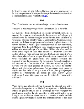 hélicoptère pour 10 000 dollars. Dans ce cas, vous abandonnerez
la Toyota que vous n'aurez pas le temps de revendre et vous irez
à l'aérodrome en vous rendant au 250.
263
Vite ! Conduisez-nous au monte-charge ! vous exclamez-vous.
Valiocka la Juste se précipite alors vers le fond de la caverne.
Le système d'autodestruction débloque automatiquement la
serrure de la porte, explique-t-elle. Le panneau métallique qui
ferme l'accès au monte-charge s'ouvre en effet sans difficulté et
vous vous hâtez de pénétrer dans la vaste cabine. Valiocka appuie
ensuite sur le bouton qui permet d'atteindre la plate-forme et la
cabine descend. - Pourvu que l'hélicoptère soit en état de marche,
murmure John Bob de Golf, le front soucieux. A ce moment, la
cabine du monte-charge s'immobilise. Hélas, elle s'est arrêtée
entre deux étages et vous êtes coincés à l'intérieur. Avec des
gestes fébriles, vous appuyez sur tous les boutons, mais il n'y a
rien à faire, elle refuse de bouger. Une minute se passe ainsi, puis
vous entendez un grondement qui semble ébranler les
profondeurs de la montagne. Le mécanisme d'autodestruction a
fait son œuvre : des tonnes d'eau déferlent dans les galeries,
noyant tout sur leur passage et bientôt, la cabine du monte-
charge est elle-même submergée. Pris au piège, vous mourrez
noyés tous les trois, alors que vous n'étiez plus qu'à quelques
mètres de l'hélicoptère qui aurait pu vous sauver. Quelle
malchance ! Vous étiez pourtant sur le point de réussir votre
mission !
264
Vous n'avez pas réussi à dévier le canon du pistolet que votre
adversaire braque sur vous. Il tire à bout portant et la balle vous
atteint en pleine tête, ce qui a l'avantage de vous épargner des
souffrances inutiles. La vie, en effet, a déjà quitté votre corps
lorsque celui-ci heurte violemment la chaussée et roule sur lui-
même à plusieurs reprises avant de s'immobiliser sur le bas-côté
 