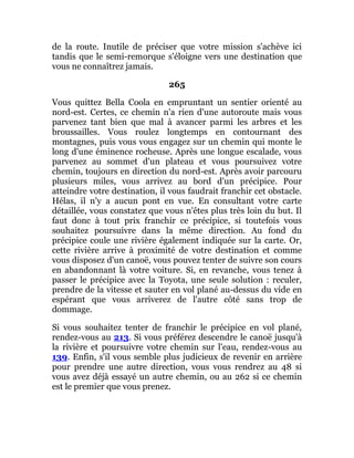 de la route. Inutile de préciser que votre mission s'achève ici
tandis que le semi-remorque s'éloigne vers une destination que
vous ne connaîtrez jamais.
265
Vous quittez Bella Coola en empruntant un sentier orienté au
nord-est. Certes, ce chemin n'a rien d'une autoroute mais vous
parvenez tant bien que mal à avancer parmi les arbres et les
broussailles. Vous roulez longtemps en contournant des
montagnes, puis vous vous engagez sur un chemin qui monte le
long d'une éminence rocheuse. Après une longue escalade, vous
parvenez au sommet d'un plateau et vous poursuivez votre
chemin, toujours en direction du nord-est. Après avoir parcouru
plusieurs miles, vous arrivez au bord d'un précipice. Pour
atteindre votre destination, il vous faudrait franchir cet obstacle.
Hélas, il n'y a aucun pont en vue. En consultant votre carte
détaillée, vous constatez que vous n'êtes plus très loin du but. Il
faut donc à tout prix franchir ce précipice, si toutefois vous
souhaitez poursuivre dans la même direction. Au fond du
précipice coule une rivière également indiquée sur la carte. Or,
cette rivière arrive à proximité de votre destination et comme
vous disposez d'un canoë, vous pouvez tenter de suivre son cours
en abandonnant là votre voiture. Si, en revanche, vous tenez à
passer le précipice avec la Toyota, une seule solution : reculer,
prendre de la vitesse et sauter en vol plané au-dessus du vide en
espérant que vous arriverez de l'autre côté sans trop de
dommage.
Si vous souhaitez tenter de franchir le précipice en vol plané,
rendez-vous au 213. Si vous préférez descendre le canoë jusqu'à
la rivière et poursuivre votre chemin sur l'eau, rendez-vous au
139. Enfin, s'il vous semble plus judicieux de revenir en arrière
pour prendre une autre direction, vous vous rendrez au 48 si
vous avez déjà essayé un autre chemin, ou au 262 si ce chemin
est le premier que vous prenez.
 