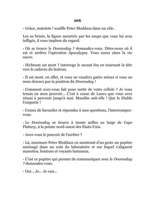 266
- Grâce, matelots ! souffle Peter Medduzz dans un râle.
Les os brisés, la figure meurtrie par les coups que vous lui avez
infligés, il vous implore du regard.
- Où se trouve le Doomsday ? demandez-vous. Dites-nous où il
est et arrêtez l'opération Apocalypse. Vous aurez alors la vie
sauve.
- Hicboum est mort ? interroge le savant fou en tournant la tête
vers le cadavre du boiteux.
- Il est mort, en effet, et vous ne vaudrez guère mieux si vous ne
nous donnez pas la position du Doomsday !
- Comment avez-vous fait pour sortir de votre cellule ? Je vous
tenais en mon pouvoir... C'est à cause de Laura que vous avez
réussi à parvenir jusqu'à moi. Maudite soit-elle ! Que le Diable
l'emporte !
- Cessez de bavarder et répondez à mes questions, l'interrompez-
vous.
- Le Doomsday se trouve à trente milles au large de Cape
Flattery, à la pointe nord-ouest des Etats-Unis.
- Avez-vous le pouvoir de l'arrêter ?
- Là, murmure Peter Medduzz en montrant d'un geste un pupitre
aménagé dans un coin du laboratoire et sur lequel s'alignent
manettes, boutons et voyants lumineux.
- C'est ce pupitre qui permet de communiquer avec le Doomsday
? demandez-vous.
- Oui... Je... Je vais...
 