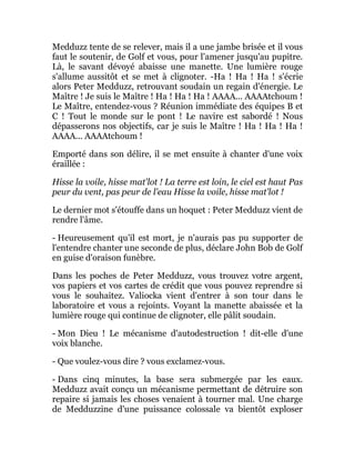 Medduzz tente de se relever, mais il a une jambe brisée et il vous
faut le soutenir, de Golf et vous, pour l'amener jusqu'au pupitre.
Là, le savant dévoyé abaisse une manette. Une lumière rouge
s'allume aussitôt et se met à clignoter. -Ha ! Ha ! Ha ! s'écrie
alors Peter Medduzz, retrouvant soudain un regain d'énergie. Le
Maître ! Je suis le Maître ! Ha ! Ha ! Ha ! AAAA... AAAAtchoum !
Le Maître, entendez-vous ? Réunion immédiate des équipes B et
C ! Tout le monde sur le pont ! Le navire est sabordé ! Nous
dépasserons nos objectifs, car je suis le Maître ! Ha ! Ha ! Ha !
AAAA... AAAAtchoum !
Emporté dans son délire, il se met ensuite à chanter d'une voix
éraillée :
Hisse la voile, hisse mat'lot ! La terre est loin, le ciel est haut Pas
peur du vent, pas peur de l'eau Hisse la voile, hisse mat'lot !
Le dernier mot s'étouffe dans un hoquet : Peter Medduzz vient de
rendre l'âme.
- Heureusement qu'il est mort, je n'aurais pas pu supporter de
l'entendre chanter une seconde de plus, déclare John Bob de Golf
en guise d'oraison funèbre.
Dans les poches de Peter Medduzz, vous trouvez votre argent,
vos papiers et vos cartes de crédit que vous pouvez reprendre si
vous le souhaitez. Valiocka vient d'entrer à son tour dans le
laboratoire et vous a rejoints. Voyant la manette abaissée et la
lumière rouge qui continue de clignoter, elle pâlit soudain.
- Mon Dieu ! Le mécanisme d'autodestruction ! dit-elle d'une
voix blanche.
- Que voulez-vous dire ? vous exclamez-vous.
- Dans cinq minutes, la base sera submergée par les eaux.
Medduzz avait conçu un mécanisme permettant de détruire son
repaire si jamais les choses venaient à tourner mal. Une charge
de Medduzzine d'une puissance colossale va bientôt exploser
 